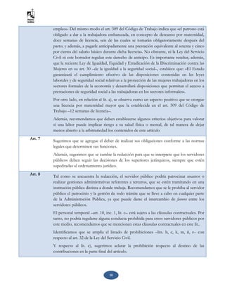 18
empleo». Del mismo modo el art. 309 del Código de Trabajo indica que «el patrono está
obligado a dar a la trabajadora embarazada, en concepto de descanso por maternidad,
doce semanas de licencia, seis de las cuales se tomarán obligatoriamente después del
parto; y además, a pagarle anticipadamente una prestación equivalente al setenta y cinco
por ciento del salario básico durante dicha licencia». No obstante, ni la Ley del Servicio
Civil ni este borrador regulan este derecho de anticipo. Es importante resaltar, además,
que la reciente Ley de Igualdad, Equidad y Erradicación de la Discriminación contra las
Mujeres en su art. 30 –de la igualdad a la seguridad social–, establece que: «El Estado
garantizará el cumplimiento efectivo de las disposiciones contenidas en las leyes
laborales y de seguridad social relativas a la protección de las mujeres trabajadoras en los
sectores formales de la economía y desarrollará disposiciones que permitan el acceso a
prestaciones de seguridad social a las trabajadoras en los sectores informales».
Por otro lado, en relación al lit. a), se observa como un aspecto positivo que se otorgue
una licencia por maternidad mayor que la establecida en el art. 309 del Código de
Trabajo –12 semanas de licencia–.
Además, recomendamos que deben establecerse algunos criterios objetivos para valorar
si una labor puede implicar riesgo a su salud física o mental, de tal manera de dejar
menos abierto a la arbitrariedad los contenidos de este artículo
Art. 7 Sugerimos que se agregue el deber de realizar sus obligaciones conforme a las normas
legales que determinen sus funciones.
Además, sugerimos que se cambie la redacción para que se interprete que los servidores
públicos deben seguir las decisiones de los superiores jerárquicos, siempre que estén
supeditadas al ordenamiento jurídico.
Art. 8
Tal como se encuentra la redacción, el servidor público podría patrocinar asuntos o
realizar gestiones administrativas referentes a terceros, que se estén tramitando en una
institución pública distinta a donde trabaja. Recomendamos que se le prohíba al servidor
público el patrocinio y la gestión de todo trámite que se lleve a cabo en cualquier parte
de la Administración Pública, ya que puede darse el intercambio de favores entre los
servidores públicos.
El personal temporal –art. 10, inc. 1, lit. c– está sujeto a las cláusulas contractuales. Por
tanto, no podría regularse alguna conducta prohibida para estos servidores públicos por
este medio, recomendamos que se mencionen estas cláusulas contractuales en este lit..
Identificamos que se amplía el listado de prohibiciones –lits. b, c, k, m, ñ, r– con
respecto al art. 32 de la Ley del Servicio Civil.
Y respecto al lit. e), sugerimos aclarar la prohibición respecto al destino de las
contribuciones en la parte final del artículo.
 