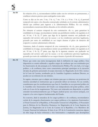 19
Art 10 En relación al lit. c), recomendamos definir cuáles son los servicios no permanentes, o
establecer criterios precisos para catalogarlos como tales.
Como se dijo en los arts. 5 inc. 1 lit. v), 7 inc. 1 lit. s) y 8 inc. 1 lit. s), el personal
temporal está sujeto a las cláusulas contractuales señaladas en el contrato administrativo
laboral que celebran para ingresar a la Administración Pública. En ese sentido,
recomendamos mencionar dichas cláusulas en los referidos artículos.
No obstante el carácter temporal de esta contratación –lit. c–, para garantizar la
estabilidad en el cargo, recomendamos incluir una prohibición similar a la regulada en el
art. 10 inc. 1 lit. b), 2° parte, que diga de la siguiente manera: «no pudiendo ser
separados del servicio salvo por las causas y en las condiciones previstas legalmente,
gozando por tanto de estabilidad en sus cargos durante el plazo de duración del
respectivo contrato administrativo laboral».
Asimismo, dado el carácter temporal de esta contratación –lit. d–, para garantizar la
estabilidad en el cargo, recomendamos incluir una prohibición similar a la regulada en el
art. 10 inc. 1 lit. b), 2° parte, que diga de la siguiente manera: «no pudiendo ser
separados del servicio salvo por las causas y en las condiciones previstas legalmente,
gozando por tanto de estabilidad en sus cargos durante el periodo del interinato».
Art. 12
Parece que existe una cierta incongruencia dada la definición de cargo político. Esta
disposición se estaría refiriendo a aquellos cargos de confianza que son nombrados por
los funcionarios de alta jerarquía en la Administración Pública. Por otro lado, si el cargo
político, o de confianza, tiene como característica principal «participar en la ejecución
del plan de gobierno presentado al cuerpo electoral», los Magistrados de la CSJ o incluso
de la Corte de Cuentas, nombrados por la Asamblea Legislativa mediante Decreto, no
pueden ser un referente de este término.
Se sugiere, entonces, que se adapte este término para que se relacione con posiciones de
máxima autoridad en instituciones que se pretende deben ser técnicas. En ese sentido,
consideramos que los nombramientos que hace la Asamblea no son personal político de
la Asamblea sino funcionarios del Estado con independencia del poder político, sobre
todo en el caso de las magistraturas. Tal como está redactada esta disposición, se podría
entender inconstitucionalmente que el Órgano Judicial posee una menor jerarquía, con
respecto a los otros órganos fundamentales del Estado.
En concreto, dada la naturaleza de los cargos políticos o de confianza, recomendamos
excluir de la categoría «funcionarios con cargos políticos» a los siguientes funcionarios:
el Fiscal General de la República, el Procurador General de la República, el Procurador
para la Defensa de los Derechos Humanos, los Magistrados de la Corte Suprema de
Justicia, los Magistrados de la Corte de Cuentas de la República y los Miembros del
Consejo Nacional de Judicatura. Si bien el art. 219 de la Constitución menciona alguno
de ellos luego de hacer referencia a «los funcionarios o empleados que desempeñen
 