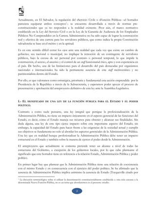 2
Actualmente, en El Salvador, la regulación del «Servicio Civil» o «Función Pública» –el borrador
pareciera equiparar ambos conceptos1
– se encuentra desarrollada a través de normas pre-
constitucionales que ya no responden a la realidad existente. Peor aún, el marco normativo
establecido en la Ley del Servicio Civil o en la Ley de la Garantía de Audiencia de los Empleados
Públicos No Comprendidos en la Carrera Administrativa no ha sido capaz de lograr la construcción
real y efectiva de una carrera para los servidores públicos, que como indica la propia Constitución
salvadoreña se base en el mérito y en la aptitud.
Es en este sentido difícil cerrar los ojos ante una realidad que cada vez que existe un cambio de
gobierno, sea nacional o municipal, no implique la remoción de un contingente de servidores
públicos, bajo la excusa de ser personal por contrato o personal temporal, lo que impide la
construcción, el acceso, el ascenso y el control de un staff funcionarial ético, apto y con experiencia en
el país. De hecho, una de las limitaciones para el desarrollo del país destacadas por organismos
nacionales e internacionales ha sido la permanente ausencia de este staff meritocrático y no
patrimonialista dentro del Estado.
Por ello, es que valoramos como estratégica, prioritaria y fundamental esta acción emprendida por la
Presidencia de la República a través de la Subsecretaría, y esperamos poder apoyar el proceso de
presentación y aprobación del anteproyecto definitivo de esta ley ante la Asamblea Legislativa.
I.- EL SIGNIFICADO DE UNA LEY DE LA FUNCIÓN PÚBLICA PARA EL ESTADO Y EL PODER
POLÍTICO.
Contrario a como suele pensarse, una ley integral que persigue la profesionalización de la
Administración Pública, no tiene un impacto únicamente en el aspecto gerencial de las funciones del
Estado, es decir, cómo el Estado maneja sus recursos para obtener y alcanzar sus finalidades. Sin
duda alguna, una ley de este tipo ejerce impacto sobre este importante aspecto del Estado; sin
embargo, la capacidad del Estado para hacer frente a las exigencias de la sociedad actual y cumplir
sus objetivos se fundamenta no solo al abordar los aspectos gerenciales de la Administración Pública.
Una ley que en realidad busque profesionalizar la Administración Pública debe tener un impacto
estructural en el Estado y también sobre la manera de ejercer el poder desde la Administración.
El anteproyecto que actualmente se comenta pretende tener un alcance a nivel de todas las
estructuras del Gobierno, a excepción de los gobiernos locales, por lo que cabe plantearse el
significado que este borrador tiene en referencia a la relación Estado, Administración Pública y poder
político.
En primer lugar hay que plantear que la Administración Pública tiene una relación de coexistencia
con el mismo Estado y en consecuencia con el ejercicio del poder político. Se ha afirmado que la
ausencia de Administración Pública implica asimismo la ausencia de Estado (Tocqueville citado por
1 La discusión terminológica sobre sí utilizar la denominación constitucionalmente establecida u otra más cercana a la
denominada Nueva Función Pública, no es un tema que abordaremos en el presente estudio.
 