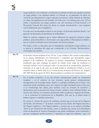 20
cargos políticos o de confianza», su redacción no permite concluir que aquellos ostentan
un cargo político o de confianza debido a la fórmula «y, en particular». Es decir, en
virtud de esta disposición los cargos indicados posteriores a dicha fórmula no deberían
ser objeto de regulación en este borrador. En todo caso, si se dedujera que el art. 219 se
refiere a funcionarios con cargos políticos, este solo menciona al Fiscal General y al
Procurador General. Por tanto, los demás se estarían introduciendo a esta categoría,
cuestionablemente, por vía legislativa.
En todo caso, recomendamos incluir en este listado a la Secretaria Inclusión Social –y en
general a las Secretarías de presidencia de la República–.
Dicho lo anterior, colegimos que se deben diferenciar los siguientes términos: «cargo
político», «personal político» y «funcionario con cargo político». Principalmente debido a
que se le puede confundir con los funcionarios de elección popular.
Por último, si bien se determina que los Embajadores desempeñan cargos políticos, no
se precisa la naturaleza del cargo que corresponde a los Cónsules. Recomendamos
contemplar esta omisión.
Art. 13
El borrador intenta acoplarse al art. 219 inc. 3 que establece: «No estarán comprendidos
en la carrera administrativa los funcionarios o empleados que desempeñen cargos
políticos o de confianza». Al respecto, la reciente jurisprudencia Constitucional ha
establecido que, para catalogar un puesto de trabajo como cargo de confianza es
necesario analizar si en el concurren todas o la mayoría de las características siguientes:
existencia de un cargo de alto nivel, con un grado mínimo de subordinación al titular y con una
vinculación directa al titular (Sala de lo Constitucional, Sentencia del Proceso de Amparo
287-2009 del 26 de agosto de 2011). Recomendamos considerar esta jurisprudencia.
Art. 14
En el ámbito normativo, el uso del término «instituciones» puede ser sumamente
completo y en el contexto de este borrador, puede generar interpretaciones
incongruentes con las propias metas, objetivos y principios definidos por el mismo. Una
institución puede entenderse como «un conjunto de reglas orientadas hacia un fin», que
es su terminología más clásica, pero también, como un conjunto de incentivos y
desincentivos para la actuación de actores sociales y políticos como indicaría Nolhen de
manera más reciente. La normativa salvadoreña alude usualmente a órganos del Estado,
y así se estructura la Constitución de la República. ¿Por qué no se utiliza mejor la
palabra órganos o entidades autónomas?
En cuanto al número de puestos de confianza, creemos que en el caso de los Órganos
del Estado, ello limitaría a 7 al número total de asesores dentro del Órgano Ejecutivo,
del Órgano Legislativo y del Órgano Judicial, y creemos que es un número razonable.
Ahora si por instituciones del Estado, vamos a entender que dentro de la Presidencia
existe un Secretaría de Asuntos Estratégicos que puede considerarse como institución y
que por consiguiente puede contratar a 7 personas en cargos de confianza, y que a su
 