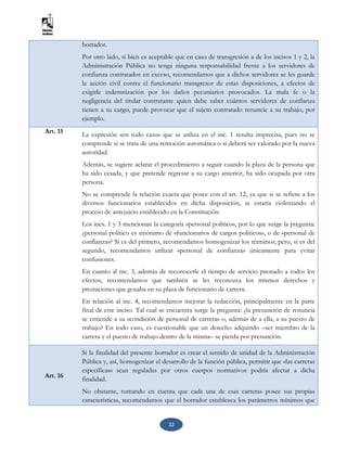 22
borrador.
Por otro lado, si bien es aceptable que en caso de transgresión a de los incisos 1 y 2, la
Administración Pública no tenga ninguna responsabilidad frente a los servidores de
confianza contratados en exceso, recomendamos que a dichos servidores se les guarde
la acción civil contra el funcionario transgresor de estas disposiciones, a efectos de
exigirle indemnización por los daños pecuniarios provocados. La mala fe o la
negligencia del titular contratante quien debe saber cuántos servidores de confianza
tienen a su cargo, puede provocar que el sujeto contratado renuncie a su trabajo, por
ejemplo.
Art. 15
La expresión «en todo caso» que se utiliza en el inc. 1 resulta imprecisa, pues no se
comprende si se trata de una remoción automática o si deberá ser valorado por la nueva
autoridad.
Además, se sugiere aclarar el procedimiento a seguir cuando la plaza de la persona que
ha sido cesada, y que pretende regresar a su cargo anterior, ha sido ocupada por otra
persona.
No se comprende la relación exacta que posee con el art. 12, ya que si se refiere a los
diversos funcionarios establecidos en dicha disposición, se estaría violentando el
proceso de antejuicio establecido en la Constitución.
Los incs. 1 y 3 mencionan la categoría «personal político», por lo que surge la pregunta:
¿personal político es sinónimo de «funcionarios de cargos políticos», o de «personal de
confianza»? Si es del primero, recomendamos homogenizar los términos; pero, si es del
segundo, recomendamos utilizar «personal de confianza» únicamente para evitar
confusiones.
En cuanto al inc. 3, además de reconocerle el tiempo de servicio prestado a todos los
efectos, recomendamos que también se les reconozca los mismos derechos y
prestaciones que gozaba en su plaza de funcionario de carrera.
En relación al inc. 4, recomendamos mejorar la redacción, principalmente en la parte
final de este inciso. Tal cual se encuentra surge la pregunta: ¿la presunción de renuncia
se entiende a su «condición de personal de carrera» o, además de a ella, a su puesto de
trabajo? En todo caso, es cuestionable que un derecho adquirido –ser miembro de la
carrera y el puesto de trabajo dentro de la misma– se pierda por presunción.
Art. 16
Si la finalidad del presente borrador es crear el sentido de unidad de la Administración
Pública y, así, homogenizar el desarrollo de la función pública, permitir que «las carreras
específicas» sean reguladas por otros cuerpos normativos podría afectar a dicha
finalidad.
No obstante, tomando en cuenta que cada una de esas carreras posee sus propias
características, recomendamos que el borrador establezca los parámetros mínimos que
 
