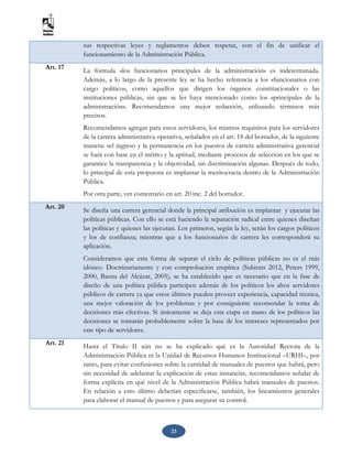 23
sus respectivas leyes y reglamentos deben respetar, con el fin de unificar el
funcionamiento de la Administración Pública.
Art. 17 La fórmula «los funcionarios principales de la administración» es indeterminada.
Además, a lo largo de la presente ley se ha hecho referencia a los «funcionarios con
cargo político», como aquellos que dirigen los órganos constitucionales o las
instituciones públicas, sin que se les haya mencionado como los «principales de la
administración». Recomendamos una mejor redacción, utilizando términos más
precisos.
Recomendamos agregar para estos servidores, los mismos requisitos para los servidores
de la carrera administrativa operativa, señalados en el art. 18 del borrador, de la siguiente
manera: «el ingreso y la permanencia en los puestos de carrera administrativa gerencial
se hará con base en el mérito y la aptitud, mediante procesos de selección en los que se
garantice la transparencia y la objetividad, sin discriminación alguna». Después de todo,
lo principal de esta propuesta es implantar la meritocracia dentro de la Administración
Pública.
Por otra parte, ver comentario en art. 20 inc. 2 del borrador.
Art. 20 Se diseña una carrera gerencial donde la principal atribución es implantar y ejecutar las
políticas públicas. Con ello se está haciendo la separación radical entre quienes diseñan
las políticas y quienes las ejecutan. Los primeros, según la ley, serán los cargos políticos
y los de confianza; mientras que a los funcionarios de carrera les corresponderá su
aplicación.
Consideramos que esta forma de separar el ciclo de políticas públicas no es el más
idóneo. Doctrinariamente y con comprobación empírica (Subirats 2012, Peters 1999,
2000, Baena del Alcázar, 2005), se ha establecido que es necesario que en la fase de
diseño de una política pública participen además de los políticos los altos servidores
públicos de carrera ya que estos últimos pueden proveer experiencia, capacidad técnica,
una mejor valoración de los problemas y por consiguiente recomendar la toma de
decisiones más efectivas. Si únicamente se deja esta etapa en mano de los políticos las
decisiones se tomarán probablemente sobre la base de los intereses representados por
este tipo de servidores.
Art. 21
Hasta el Título II aún no se ha explicado qué es la Autoridad Rectora de la
Administración Pública ni la Unidad de Recursos Humanos Institucional –URHI–, por
tanto, para evitar confusiones sobre la cantidad de manuales de puestos que habrá, pero
sin necesidad de adelantar la explicación de estas instancias, recomendamos señalar de
forma explícita en qué nivel de la Administración Pública habrá manuales de puestos.
En relación a esto último deberían especificarse, también, los lineamientos generales
para elaborar el manual de puestos y para asegurar su control.
 