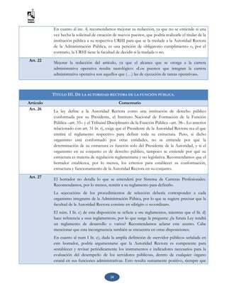 24
En cuanto al inc. 4, recomendamos mejorar su redacción, ya que no se entiende si una
vez hecha la solicitud de creación de nuevos puestos, que podría realizarle el titular de la
institución pública a su respectiva URHI para que se la traslade a la Autoridad Rectora
de la Administración Pública, es una petición de obligatorio cumplimiento o, por el
contrario, la URHI tiene la facultad de decidir si la traslada o no.
Art. 22 Mejorar la redacción del artículo, ya que el alcance que se otorga a la carrera
administrativa operativa resulta tautológico: «Los puestos que integran la carrera
administrativa operativa son aquellos que (…) las de ejecución de tareas operativas».
TÍTULO III. DE LA AUTORIDAD RECTORA DE LA FUNCIÓN PÚBLICA.
Artículo Comentario
Art. 26
La ley define a la Autoridad Rectora como una institución de derecho público
conformada por su Presidente, el Instituto Nacional de Formación de la Función
Pública –art. 35– y el Tribunal Disciplinario de la Función Pública –art. 38–. Lo anterior
relacionado con art. 31 lit. r), exige que el Presidente de la Autoridad Rectora sea el que
emitirá el reglamento respectivo para definir toda su estructura. Pero, si dicho
organismo está conformado por otras entidades, no se entiende por qué la
determinación de su estructura es función solo del Presidente de la Autoridad, y si el
organismo en su conjunto es de derecho público, tampoco se entiende por qué su
estructura es materia de regulación reglamentaria y no legislativa. Recomendamos que el
borrador establezca, por lo menos, los criterios para establecer su conformación,
estructura y funcionamiento de la Autoridad Rectora en su conjunto.
Art. 27 El borrador no detalla lo que se entenderá por Sistema de Carreras Profesionales.
Recomendamos, por lo menos, remitir a su reglamento para definirlo.
La «ejecución» de los procedimientos de selección debería corresponder a cada
organismo integrante de la Administración Púbica, por lo que se sugiere precisar que la
facultad de la Autoridad Rectora consiste en «dirigir» o «coordinar».
El núm. I lit. c) de esta disposición se refiere a «su reglamento», mientras que el lit. d)
hace referencia a «sus reglamentos», por lo que surge la pregunta: ¿la futura Ley tendrá
un reglamento de desarrollo o varios? Recomendamos aclarar este asunto. Cabe
mencionar que esta incongruencia también se encuentra en otras disposiciones.
En cuanto al num I lit. e), dada la amplia definición de «servidor público» señalada en
este borrador, podría argumentarse que la Autoridad Rectora es competente para
«establecer y revisar periódicamente los instrumentos e indicadores necesarios para la
evaluación del desempeño de los servidores públicos», dentro de cualquier órgano
estatal en sus funciones administrativas. Esto resulta sumamente positivo, siempre que
 
