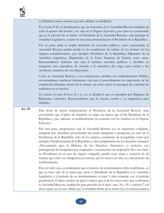 25
se delimiten ciertos asuntos que más adelante se detallarán.
En el num II lit. c) identificamos que las funciones de la Autoridad Rectora incidirán en
todo el aparato del Estado y no solo en el Órgano Ejecutivo, por tanto es cuestionable
que en la elección de su titular –el Presidente de la Autoridad Rectora– solo participe la
Asamblea Legislativa, a partir de una terna presentada por el Presidente de la República.
Por su parte, dada la amplia definición de «servidor público», antes mencionada, la
Autoridad Rectora podría incidir en las condiciones de trabajo de los titulares de los
órganos constitucionales, por ejemplo: Presidente de la Republica, Diputados de la
Asamblea Legislativa, Magistrados de la Corte Suprema de Justicia, entre otros.
Recomendamos delimitar aún más el término «servidor público» o dividirlo en
categorías más específicas, de acuerdo a la naturaleza del cargo, para excluir a los
servidores señalados de esta disposición
Como la Autoridad Rectora y sus instituciones también son Administración Pública,
recomendamos establecer claramente cuál será el procedimiento de supervisión de las
condiciones laborales dentro de la misma, así como quién se encargará de controlar las
auditorías en su interior.
En cuanto al num II lit.es d) y e), no se detalla lo que se entenderá por Régimen de
Relaciones Laborales. Recomendamos, por lo menos, remitir a su reglamento para
definirlo.
Art. 29 Para dotar de mayor independencia al Presidente de la Autoridad Rectora, sería
conveniente que el plazo de duración su cargo sea mayor que el del Presidente de la
República y que, además, su nombramiento no coincida con los cambios en el Órgano
Ejecutivo.
Por otra parte, proponemos que la Autoridad Rectora sea un organismo colegiado,
integrada por miembros provenientes de ternas integradas a propuesta, no solo de la
Presidencia de la República, sino de los órganos contralores de la legalidad, como por
ejemplo: Fiscalía General de la República, o del cumplimiento de los derechos humanos
–Procuraduría para la Defensa de los Derechos Humanos–, e inclusive con
participación de designados por empleados o asociaciones de empleados. Por otro lado,
su Presidencia en el caso de órgano colegiado, podría estar sujeta a rotación de tal
manera que todos sus integrantes la asuman, por lo menos un año, en cada periodo de
nombramiento.
Pero en todo caso, consideramos que el proceso de nombramiento debe modificarse, ya
que se basa solo de la terna que envía el Presidente de la República a la Asamblea
Legislativa y el periodo de su nombramiento es para 5 años coincide con el periodo
presidencial. El plazo podría ser igual o mayor que el de los otros entes que conforman
la Autoridad Rectora, establecido para periodos de 6 años –arts. 36 y 39– e incluso 7 u 8
años, según sea el caso. Dada que la finalidad última de la futura Ley es institucionalizar
 