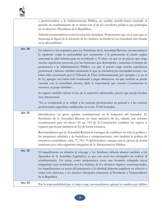 26
y profesionalizar a la Administración Pública, no tendría sentido hacer coincidir el
periodo de nombramiento de su titular con el de los servidores públicos que participan
en su elección –Presidente de la República–.
Además recomendamos evitar la relección inmediata. Proponemos que en el caso que se
mantenga la figura de la relección de los titulares, la misma no sea inmediata sino basada
en la alternabilidad.
Art. 30 En relación a los requisitos para ser Presidente de la Autoridad Rectora, recomendamos
lo siguiente: exigir la nacionalidad por nacimiento y la pertenencia al estado seglar;
aumentar la edad mínima para ser nombrado a 35 años –ya que es un puesto que exige
mucha experiencia personal, por las funciones que desempeña–; aumentar el tiempo de
pertenencia a la Administración Pública –ya que el puesto exige mucha experiencia
profesional y laboral– detallar claramente lo que se entenderá por moralidad notoria –no
haber sido sancionado por el Tribunal de Ética Gubernamental, por ejemplo–; y, en el
lit. h), agregar: «no haber sido condenado a pagar alimentos» –lo que también se puede
vincular con la moralidad notoria, dada la importancia que nuestra Constitución le
reconoce al grupo familiar–.
Se sugiere también valorar el uso de la expresión «destacada», puesto que puede resultar
muy discrecional.
No se comprende si se refiere a las carreras profesionales en general o a las carreras
profesionales especificas establecidas en el art. 19 del borrador.
Art. 31 Identificamos un grave quiebre constitucional en la redacción del borrador. El
Presidente de la Autoridad Rectora no tiene iniciativa de ley, faltaría una reforma
constitucional para tal efecto. El art. 133 de la Constitución establece los sujetos o
órganos que tienen iniciativa de ley de forma exclusiva.
Recomendamos que la Autoridad Rectora se encargue de establecer no solo la política y
los programas salariales y de beneficios y compensaciones, sino también la política de
incentivos económicos –arts. 77, 78 y 79 del borrador–; aunque esta se ejecute de forma
autónoma por cada organismo integrante de la Administración Pública.
Art. 32 El impedimento en relación al cónyuge y los familiares debería abarcar también a los
diputados de la Asamblea Legislativa, ya que son estos los encargados de realizar el
nombramiento. En suma, como proponemos crear una instancia colegiada cuyos
integrantes sean nombrados por los titulares de los distintos órganos constitucionales,
los impedimentos en razón del parentesco y la afinidad deberían ampliarse en relación a
todos esos electores, y no dejarlos vinculados solamente al Presidente y Vicepresidente
de la República.
Art. 33 Por la responsabilidad que el cargo exige, recomendamos agregar la condena por delitos
 