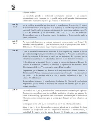 27
culposos también.
La «conducta privada o profesional notoriamente inmoral» es un concepto
indeterminado, cuyo contenido no es posible deducir del borrador. Recomendamos
establecer los parámetros objetivos que permitan su delimitación.
Art. 34
Inc. 5
No se establece la autoridad que debe seguir el procedimiento de remoción. El recurso
de reconsideración no está regulado en el borrador, ni en el Código Procesal Civil y
Mercantil. En el borrador se establecen únicamente los recursos de apelación –arts. 274
y 275 del borrador– y de revocatoria –arts. 276, 277 y 278 del borrador–.
Recomendamos que se le denomine recurso de apelación o de revocatoria, según se
estime conveniente.
Art. 35
Inc. 1
Por «autonomía financiera» se entiende «autonomía presupuestaria» –art. 26 inc. 1 del
borrador– o «independencia (…) en la administración de su presupuesto» –art. 38 inc. 2
del borrador–. Recomendamos mayor precisión en el término.
Art. 36 Como la Autoridad Rectora es una institución de derecho público y, en suma, la función
que realizará es importante, recomendamos no delegarle a su Presidente la atribución de
definir la estructura de la misma a través de un reglamento. Es oportuno que su
estructura sea determinada por la futura Ley, al menos en sus elementos esenciales.
El Presidente de la Autoridad Rectora es quien se encarga de designar al Director del
Instituto de Formación y, también, de establecer la organización del Instituto a través
del reglamento de la Ley. Ver comentarios en art. 29 del borrador.
Proponemos que al Director del Instituto se le exija experiencia laboral dentro de la
Administración Pública, en cualquiera de sus carreras profesionales –ver comentario en
art. 10 inc. 1, lit. b–, es decir, que se le exija el requisito «señalado en la letra c) del
artículo 30» del borrador.
Recomendamos establecer el procedimiento de elección del Director de este Instituto.
Proponemos que se permita la relección del Director del Instituto, pero no para el
periodo inmediato.
Art. 37 En cuanto al inc. 1, lit. d), recomendamos cambiar el verbo «acreditar» por «aprobar».
Asimismo, recomendamos que las «entidades académicas privadas», que ejecuten los
cursos de formación y capacitación, estén debidamente acreditadas por el Ministerio de
Educación como instituciones aptas e idóneas para brindar servicios educativos de
calidad.
Con respecto al inc. 1, lit. e), ver comentario en art. 10 inc. 1 lit. b) del borrador.
Sobre el inc. 1, lit. f), Recomendamos agregar, además de la posibilidad de firmar
convenios de cooperación con los «organismos nacionales e internacionales», la
posibilidad de hacerlo con los demás Estados. El Estado no es un organismo
 