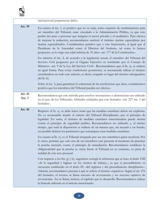 28
internacional propiamente dicho.
Art. 39 En cuanto al inc. 1, es positivo que no se exija, como requisito de nombramiento para
ser miembro del Tribunal, estar vinculado a la Administración Pública, ya que esto
podría dar paso a personas que integran el sector privado y el académico. Para efectos
de mejorar la redacción, recomendamos sustituir el término «jurista especialista» por
«jurista especializado». Consideramos positivo que a este funcionario, al igual que al
Presidente de la Autoridad como al Director del Instituto, tal como lo hemos
propuesto, se le exige una edad mínima de 35 años –art. 177 de la Constitución–.
En relación al inc. 2, de acuerdo a la legislación actual, el miembro del Tribunal del
Servicio Civil propuesto por el Órgano Ejecutivo es nombrado por el Consejo de
Ministros –art. 9 de la Ley del Servicio Civil–. Recomendamos que el lit. a), se redacte
en igual forma. Para evitar confusiones posteriores, se recomienda utilizar el término
«nombrados» en todo este artículo, es decir, ocuparlo en lugar del término «designados»
del lit. b).
Sobre el inc. 3, para garantizar la coherencia de las resoluciones que dicte, consideramos
positivo que los miembros del Tribunal puedan ser relectos.
Art. 41
Inc. 1
Recomendamos que este método para resolver recusaciones o abstenciones sea utilizado
en el caso de los Tribunales Arbitrales señalados por este borrador –art. 227 inc. 3 del
borrador–.
Art. 42
Respecto al lit. a), se debe hacer notar que las medidas cautelares deben ser explícitas.
No es aconsejable dejarlo al criterio del Tribunal Disciplinario, por el principio de
legalidad. En suma, el término de medidas cautelares «innominadas» puede atentar
contra el principio de seguridad jurídica. Recomendamos no utilizarlo y, al mismo
tiempo, que toda la disposición se redacte de tal manera que, sin recurrir a un listado,
sea posible deducir los parámetros que enmarquen estas medidas cautelares.
En cuanto al lit. c), es el Tribunal integrado por sus tres miembros quien resolverá. Por
lo tanto, permitir que solo uno de sus miembros esté presente al momento de practicar
la prueba atentaría contra el principio de inmediación. Recomendamos establecer la
obligatoriedad que la prueba se vierta frente al Tribunal en su conjunto, so pena de
nulidad de este acto procesal.
Con respecto a los lits. g) y h), sugerimos corregir la referencia que se hace al título VIII
–de la seguridad e higiene en los centros de trabajo–, ya que el procedimiento se
encuentra establecido en el título IX –del régimen y del procedimiento disciplinario–.
Además, recomendamos precisar a qué se refiere el término «optativo». Según el art. 276
del borrador, el recurso se llama «recurso de revocatoria» y no «recurso optativo de
revocatoria». Así se llama, incluso, el capítulo que lo desarrolla. Recomendamos utilizar
la fórmula utilizada en el artículo mencionado.
 