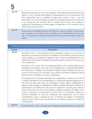 29
Art. 44 Proponemos que todos los votos sean razonados. Ahora bien, el razonamiento del voto
opuesto al de la mayoría podría dilatar el pronunciamiento de las resoluciones. Por
tanto, proponemos que se establezca un plazo para razonar el voto y una vez
transcurrido, con o sin razonamiento, la sentencia se pronunciaría dejando constancia de
la no emisión del voto razonado. Todo lo anterior, con el objeto de no dilatar la
notificación. Posteriormente se podría agregar al expediente el voto razonado, con la
debida notificación del mismo.
Art. 45 Incluso para ser nombrado Secretario del Tribunal se exige un requisito de edad mayor
que el exigido, por el borrador, para ser Presidente de la Autoridad Rectora. Por otro
lado, no se indica quién nombrará al Secretario del Tribunal. Recomendamos regular ese
detalle.
TÍTULO IV. DE LAS UNIDADES INTERNAS DE MANEJO DE PERSONAL DE LAS INSTITUCIONES.
Artículo Comentario
Art. 46
En relación al inc. 3, la Ley del Servicio Civil, actualmente vigente, en su art. 8 inc. 4,
determina que la forma de elección de los miembros de las Comisiones de Servicio Civil
estará regulada por un reglamento. Sugerimos que la forma de nombramiento de los
miembros de las Comisiones de Mediación Laboral, también sea objeto de la futura Ley
o de su reglamento.
En cuanto al inc. 5, para evitar una sobrecarga laboral de los servidores públicos que
integrarán las Comisiones, sobre todo en los organismos de la Administración Pública
más numerosos y complejos, recomendamos establecer criterios mínimos para que se
conozca la frecuencia de sus reuniones, como parte de sus labores cotidianas, cuando
deban resolver un conflicto que sea de su competencia.
En relación al inc. 6, el término «Presidente de la institución» es confuso, no se sabe si
se refiere al Presidente de la Autoridad Rectora o al titular del organismo público que se
trate. Por otra parte, para evitar una sobrecarga de trabajo, dada la multiplicidad de
organismos que integran a la Administración Pública, sugerimos delegarles la función de
juramentación a los titulares de cada uno de los organismos. En suma, para evitar un
cobro excesivo de horas extras, recomendamos establecer un régimen de trabajo como
el que se menciona en el comentario en el art. 46 inc. 5 del borrador. Además, es
oportuno determinar la forma de verificación del cumplimiento de las horas
extraordinarias, ya que se entiende que estas se realizarán sin mandato o autorización
expresa del jefe superior que cada miembro de la Comisión tenga en su calidad de
servidor público.
Art. 47 En relación al inc. 1 lits. c) y d), para que el mandato de imparcialidad que se le exige a la
 
