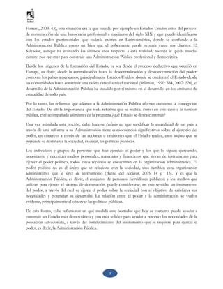 3
Ferraro, 2009: 43), esta situación era la que sucedía por ejemplo en Estados Unidos antes del proceso
de construcción de una burocracia profesional a mediados del siglo XIX y que puede identificarse
con los estados patrimoniales que todavía existen en Latinoamérica, donde se confunde a la
Administración Pública como un bien que el gobernante puede repartir entre sus clientes. El
Salvador, aunque ha avanzado los últimos años respecto a esta realidad, todavía le queda mucho
camino por recorrer para construir una Administración Pública profesional y democrática.
Desde los orígenes de la formación del Estado, ya sea desde el proceso deductivo que ocurrió en
Europa, es decir, desde la centralización hasta la descentralización y desconcentración del poder;
como en los países americanos, principalmente Estados Unidos, donde se conformó el Estado desde
las comunidades hasta constituir una esfera estatal a nivel nacional (Stillman, 1990: 334, 2007: 220), el
desarrollo de la Administración Pública ha incidido por sí mismo en el desarrollo en los atributos de
estatalidad de todo país.
Por lo tanto, las reformas que afecten a la Administración Pública afectan asimismo la concepción
del Estado. De allí la importancia que toda reforma que se realice, como en este caso a la función
pública, esté acompañada asimismo de la pregunta ¿qué Estado se desea construir?
Una vez asimilada esta noción, debe hacerse énfasis en que modificar la estatalidad de un país a
través de una reforma a su Administración tiene consecuencias significativas sobre el ejercicio del
poder, en concreto a través de las acciones u omisiones que el Estado realiza, esos outputs que se
pretende se destinan a la sociedad, es decir, las políticas públicas.
Los individuos y grupos de personas que han ejercido el poder y los que lo siguen ejerciendo,
necesitaron y necesitan medios personales, materiales y financieros que sirvan de instrumento para
ejercer el poder político, todos estos recursos se encuentran en la organización administrativa. El
poder político no es el único que se relaciona con la sociedad, sino también esta organización
administrativa que le sirve de instrumento (Baena del Alcázar, 2005: 14 y 15). Y es que la
Administración Pública, es decir, el conjunto de personas (servidores públicos) y los medios que
utilizan para ejercer el sistema de dominación, puede considerarse, en este sentido, un instrumento
del poder, a través del cual se ejerce el poder sobre la sociedad con el objetivo de satisfacer sus
necesidades y potenciar su desarrollo. La relación entre el poder y la administración se vuelve
evidente, principalmente al observar las políticas públicas.
De esta forma, cabe reflexionar en qué medida este borrador que hoy se comenta puede ayudar a
construir un Estado más democrático y con más solidez para ayudar a resolver las necesidades de la
población salvadoreña, a través del fortalecimiento del instrumento que se requiere para ejercer el
poder, es decir, la Administración Pública.
 