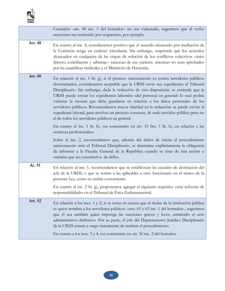 30
Comisión –art. 48 inc. 3 del borrador– no sea vulnerado, sugerimos que el verbo
«asesorar» sea sustituido por «capacitar», por ejemplo.
Art. 48 En cuanto al inc. 4, consideramos positivo que el acuerdo alcanzado por mediación de
la Comisión tenga un carácter vinculante. Sin embargo, sorprende que los acuerdos
alcanzados en cualquiera de las etapas de solución de los conflictos colectivos –trato
directo, conciliación y arbitraje– carezcan de ese carácter, mientras no sean aprobados
por las asambleas sindicales y el Ministerio de Hacienda.
Art. 50
En relación al inc. 1 lit. g), si el proceso sancionatorio es contra servidores públicos
determinados, consideramos aceptable que la URHI envíe sus expedientes al Tribunal
Disciplinario. Sin embargo, dada la redacción de esta disposición, se entiende que la
URHI puede enviar los expedientes laborales «del personal en general» lo cual podría
vulnerar la mesura que debe guardarse en relación a los datos personales de los
servidores públicos. Recomendamos mayor claridad en la redacción: se puede enviar el
expediente laboral, para resolver un proceso concreto, de todo servidor público pero no
el de todos los servidores públicos en general.
En cuanto al inc. 1 lit. h), ver comentario en art. 10 Inc. 1 lit. b), en relación a las
«carreras profesionales».
Sobre el inc. 2, recomendamos que, además del deber de iniciar el procedimiento
sancionatorio ante el Tribunal Disciplinario, se determine explícitamente la obligación
de informar a la Fiscalía General de la República cuando se trate de una acción u
omisión que sea constitutiva de delito.
Ar. 51 En relación al inc. 1, recomendamos que se establezcan las causales de destitución del
jefe de la URHI, o que se remita a las aplicables a otro funcionario en el marco de la
presente Ley, como se estime conveniente.
En cuanto al inc. 2 lit. g), proponemos agregar el siguiente requisito: estar solvente de
responsabilidades en el Tribunal de Ética Gubernamental.
Art. 52 En relación a los incs. 1 y 2, si se toma en cuenta que el titular de la institución pública
es quien nombra a los servidores públicos –arts. 61 y 63 inc. 1 del borrador–, sugerimos
que él sea también quien imponga las sanciones graves y leves, emitiendo el acto
administrativo definitivo. Por su parte, el jefe del Departamento Jurídico Disciplinario
de la URHI estaría a cargo únicamente de instituir el procedimiento.
En cuanto a los incs. 3 y 4, ver comentario en art. 50 inc. 2 del borrador.
 