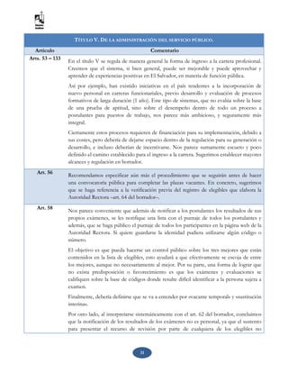 31
TÍTULO V. DE LA ADMINISTRACIÓN DEL SERVICIO PÚBLICO.
Artículo Comentario
Arts. 53 – 133
En el título V se regula de manera general la forma de ingreso a la carrera profesional.
Creemos que el sistema, si bien general, puede ser mejorable y puede aprovechar y
aprender de experiencias positivas en El Salvador, en materia de función pública.
Así por ejemplo, han existido iniciativas en el país tendentes a la incorporación de
nuevo personal en carreras funcionariales, previo desarrollo y evaluación de procesos
formativos de larga duración (1 año). Este tipo de sistemas, que no evalúa sobre la base
de una prueba de aptitud, sino sobre el desempeño dentro de todo un proceso a
postulantes para puestos de trabajo, nos parece más ambicioso, y seguramente más
integral.
Ciertamente estos procesos requieren de financiación para su implementación, debido a
sus costes, pero debería de dejarse espacio dentro de la regulación para su generación o
desarrollo, e incluso deberían de incentivarse. Nos parece sumamente escueto y poco
definido el camino establecido para el ingreso a la carrera. Sugerimos establecer mayores
alcances y regulación en borrador.
Art. 56
Recomendamos especificar aún más el procedimiento que se seguirán antes de hacer
una convocatoria pública para completar las plazas vacantes. En concreto, sugerimos
que se haga referencia a la verificación previa del registro de elegibles que elabora la
Autoridad Rectora –art. 64 del borrador–.
Art. 58 Nos parece conveniente que además de notificar a los postulantes los resultados de sus
propios exámenes, se les notifique una lista con el puntaje de todos los postulantes y
además, que se haga público el puntaje de todos los participantes en la página web de la
Autoridad Rectora. Si quiere guardarse la identidad pudiera utilizarse algún código o
número.
El objetivo es que pueda hacerse un control público sobre los tres mejores que están
contenidos en la lista de elegibles, esto ayudará a que efectivamente se escoja de entre
los mejores, aunque no necesariamente al mejor. Por su parte, una forma de lograr que
no exista predisposición o favorecimiento es que los exámenes y evaluaciones se
califiquen sobre la base de códigos donde resulte difícil identificar a la persona sujeta a
examen.
Finalmente, debería definirse que se va a entender por «vacante temporal» y «sustitución
interina».
Por otro lado, al interpretarse sistemáticamente con el art. 62 del borrador, concluimos
que la notificación de los resultados de los exámenes no es personal, ya que el sustento
para presentar el recurso de revisión por parte de cualquiera de los elegibles no
 