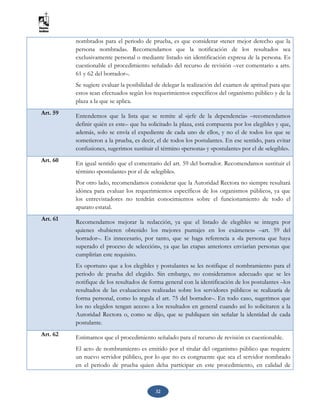 32
nombrados para el periodo de prueba, es que considerar «tener mejor derecho que la
persona nombrada». Recomendamos que la notificación de los resultados sea
exclusivamente personal o mediante listado sin identificación expresa de la persona. Es
cuestionable el procedimiento señalado del recurso de revisión –ver comentario a arts.
61 y 62 del borrador–.
Se sugiere evaluar la posibilidad de delegar la realización del examen de aptitud para que
estos sean efectuados según los requerimientos específicos del organismo público y de la
plaza a la que se aplica.
Art. 59 Entendemos que la lista que se remite al «jefe de la dependencia» –recomendamos
definir quién es este– que ha solicitado la plaza, está compuesta por los elegibles y que,
además, solo se envía el expediente de cada uno de ellos, y no el de todos los que se
sometieron a la prueba, es decir, el de todos los postulantes. En ese sentido, para evitar
confusiones, sugerimos sustituir el término «persona» y «postulante» por el de «elegible».
Art. 60 En igual sentido que el comentario del art. 59 del borrador. Recomendamos sustituir el
término «postulante» por el de «elegible».
Por otro lado, recomendamos considerar que la Autoridad Rectora no siempre resultará
idónea para evaluar los requerimientos específicos de los organismos públicos, ya que
los entrevistadores no tendrán conocimientos sobre el funcionamiento de todo el
aparato estatal.
Art. 61
Recomendamos mejorar la redacción, ya que el listado de elegibles se integra por
quienes «hubieren obtenido los mejores puntajes en los exámenes» –art. 59 del
borrador–. Es innecesario, por tanto, que se haga referencia a «la persona que haya
superado el proceso de selección», ya que las etapas anteriores enviarían personas que
cumplirían este requisito.
Es oportuno que a los elegibles y postulantes se les notifique el nombramiento para el
periodo de prueba del elegido. Sin embargo, no consideramos adecuado que se les
notifique de los resultados de forma general con la identificación de los postulantes –los
resultados de las evaluaciones realizadas sobre los servidores públicos se realizaría de
forma personal, como lo regula el art. 75 del borrador–. En todo caso, sugerimos que
los no elegidos tengan acceso a los resultados en general cuando así lo solicitaren a la
Autoridad Rectora o, como se dijo, que se publiquen sin señalar la identidad de cada
postulante.
Art. 62 Estimamos que el procedimiento señalado para el recurso de revisión es cuestionable.
El acto de nombramiento es emitido por el titular del organismo público que requiere
un nuevo servidor público, por lo que no es congruente que sea el servidor nombrado
en el periodo de prueba quien deba participar en este procedimiento, en calidad de
 