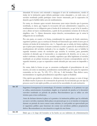 33
demandado. El recurso está orientado a impugnar el acto de nombramiento, siendo el
titular de la institución quien debería participar como demandado y, en todo caso, el
servidor nombrado podría participar como tercero interesado, por la expectativa de
derecho que le habilitó dicho acto de nombramiento.
En suma, no obstante quien recurrió demostrara tener mejor derecho que la persona
nombrada, es decir, que lograra la revocación del acto administrativo respectivo, su
nombramiento no es obligatorio para el titular de la institución, ya que la ley le manda a
este a dictar «el nuevo nombramiento, a partir de los postulantes restantes de la lista de
elegibles» –inc. 7–. Quien demuestre mejor derecho, recomendamos que le asista la
obligación de ser nombrado.
Por otra parte, en cuanto a la forma, considerando los aspectos de fondo anteriores,
sugerimos: primero, que se sustituya la fórmula «el funcionario que emitió el acto» por el
término «el titular de la institución» –inc. 1–. Segundo, que se señale, de forma explícita,
que el plazo para interponer el recurso comienza a correr a partir de «la notificación de
nombramiento del servidor» realizada a los no elegidos. Y, tercero, que se habilite la
segunda instancia contra «la resolución que resuelva la revisión», para permitirle
controlar al afectado que el menoscabo a su expectativa de derecho, en su caso, se
realizó conforme a derecho; en ese sentido, sugerimos que deba legitimarse al servidor
nombrado en un primer momento, para interponer el recurso correspondiente ante la
segunda instancia, ya que su expectativa estaría afectada por una causa no imputable a
él.
En suma, dada la forma en que se encuentra configurado el procedimiento de este
recurso, así como su naturaleza, consideramos cuestionable que sirva para los supuestos
contenidos en los arts. 76, 129, 172 y 216 inc. 5 del borrador. Para dichos casos,
recomendamos se regulen procedimientos específicos según su finalidad.
Otra opción que podría considerarse es eliminar este artículo, porque se corre el riesgo
de dilatar mucho el proceso de contratación de personal. Se recomienda que este tipo de
procesos sean lo más ágiles posibles, en razón de las necesidades de cada institución.
Art. 63 Sugerimos homogenizar la terminología. El término «candidato» es la primera vez que
se utiliza, anteriormente al postulante elegido en el periodo de prueba se le denominó
«servidor nombrado en periodo de prueba». Recomendamos que se utilice un solo
término para evitar confusiones.
Antes de declarar desierta la plaza se le permite a la institución pública que ha solicitado
un nuevo servidor, mantener dicha plaza con personal que no es ni interino ni temporal,
durante un periodo de nueve meses como máximo, lo cual podría ser aprovechado por
el organismo público para funcionar sin contar con servidores públicos propiamente
dichos. Recomendamos se esta situación se regule de otra forma.
Art. 64 Dado que a lo largo del borrador se ha hecho un uso indistinto de «Administración
 