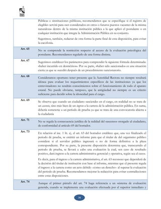 34
Pública» e «instituciones públicas», recomendamos que se especifique si el registro de
elegibles servirá para «ser considerados en otros o futuros puestos vacantes de la misma
naturaleza» dentro de la misma institución pública a la que aplicó el postulante o en
cualquier institución que integra la Administración Pública en su conjunto.
Sugerimos, también, redactar de otra forma la parte final de esta disposición, para evitar
la cacofonía.
Art. 65 No se comprende la restricción respecto al acceso de la evaluación psicológica del
postulante. Recomendamos regularlo de una forma distinta.
Art. 67
Sugerimos establecer los parámetros para comprender la siguiente fórmula determinada:
«haber incurrido en desméritos». Por su parte, «haber sido sancionado» es una situación
cierta ya que se sucedió después de un procedimiento sancionatorio.
Art. 68 Consideramos oportuno tener presente que la Autoridad Rectora no siempre resultará
idónea para evaluar los requerimientos específicos de las instituciones ya que los
entrevistadores no tendrán conocimientos sobre el funcionamiento de todo el aparato
estatal. No puede obviarse, tampoco, que la antigüedad no siempre es un criterio
suficiente para decidir sobre la idoneidad para el cargo.
Art. 69
Se observa que cuando un ciudadano «asciende» en el cargo, en realidad no se trata de
un ascenso, sino más bien de un ingreso a la carrera de la administración pública. En suma,
debería someterse a un período de prueba ya que se trata de una convocatoria abierta a
la ciudadanía
Art. 71 No se regula la consecuencia jurídica de la nulidad del «ascenso» otorgado al ciudadano,
de conformidad al artículo 69 del borrador.
Art. 73
En relación al inc. 1 lit. a), el art. 63 del borrador establece que, una vez finalizado el
periodo de prueba, se emitirá un informe para que el titular de del organismo público
considere si el servidor público ingresará o no de forma definitiva a la plaza
correspondiente. Por su parte, la presente disposición determina que, transcurrido el
periodo de prueba, se llevará a cabo una evaluación la cual, «en caso de resultado
positivo, dará ingreso a la carrera administrativa gerencial y operativa, según sea el caso».
Es decir, para el ingreso a la carrera administrativa, el art. 63 reconoce que dependerá de
la decisión del titular de institución con base al informe, mientras que el presente regula
el ingreso a la carrera como un acto debido –como un derecho– al superar la evaluación
del periodo de prueba. Recomendamos mejorar la redacción para evitar contradicciones
entre estas disposiciones.
Art. 74 Aunque el primer párrafo del art. 74 haga referencia a un «sistema de evaluación
general», cuando se implementa una evaluación efectuada por el superior inmediato y
 