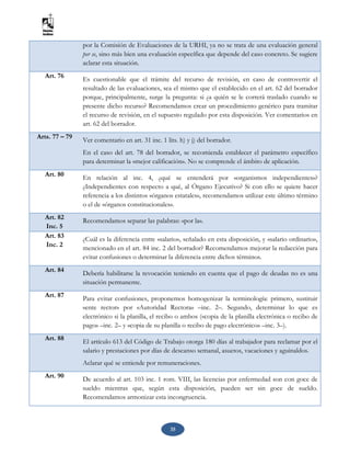 35
por la Comisión de Evaluaciones de la URHI, ya no se trata de una evaluación general
per se, sino más bien una evaluación específica que depende del caso concreto. Se sugiere
aclarar esta situación.
Art. 76 Es cuestionable que el trámite del recurso de revisión, en caso de controvertir el
resultado de las evaluaciones, sea el mismo que el establecido en el art. 62 del borrador
porque, principalmente, surge la pregunta: si ¿a quién se le correrá traslado cuando se
presente dicho recurso? Recomendamos crear un procedimiento genérico para tramitar
el recurso de revisión, en el supuesto regulado por esta disposición. Ver comentarios en
art. 62 del borrador.
Arts. 77 – 79 Ver comentario en art. 31 inc. 1 lits. h) y j) del borrador.
En el caso del art. 78 del borrador, se recomienda establecer el parámetro específico
para determinar la «mejor calificación». No se comprende el ámbito de aplicación.
Art. 80 En relación al inc. 4, ¿qué se entenderá por «organismos independientes»?
¿Independientes con respecto a qué, al Órgano Ejecutivo? Si con ello se quiere hacer
referencia a los distintos «órganos estatales», recomendamos utilizar este último término
o el de «órganos constitucionales».
Art. 82
Inc. 5
Recomendamos separar las palabras: «por la».
Art. 83
Inc. 2
¿Cuál es la diferencia entre «salario», señalado en esta disposición, y «salario ordinario»,
mencionado en el art. 84 inc. 2 del borrador? Recomendamos mejorar la redacción para
evitar confusiones o determinar la diferencia entre dichos términos.
Art. 84 Debería habilitarse la revocación teniendo en cuenta que el pago de deudas no es una
situación permanente.
Art. 87
Para evitar confusiones, proponemos homogenizar la terminología: primero, sustituir
«ente rector» por «Autoridad Rectora» –inc. 2–. Segundo, determinar lo que es
electrónico si la planilla, el recibo o ambos («copia de la planilla electrónica o recibo de
pago» –inc. 2– y «copia de su planilla o recibo de pago electrónico» –inc. 3–).
Art. 88 El artículo 613 del Código de Trabajo otorga 180 días al trabajador para reclamar por el
salario y prestaciones por días de descanso semanal, asuetos, vacaciones y aguinaldos.
Aclarar qué se entiende por remuneraciones.
Art. 90 De acuerdo al art. 103 inc. 1 rom. VIII, las licencias por enfermedad son con goce de
sueldo mientras que, según esta disposición, pueden ser sin goce de sueldo.
Recomendamos armonizar esta incongruencia.
 