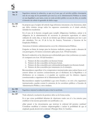 36
Art. 94
Inc. 2
Sugerimos mejorar la redacción, ya que en el caso que «el servidor público desempeñe
más de un cargo de los permitidos por esta Ley en la Administración Pública» se estaría
en una ilegalidad y, por tanto, como no sería servidor público en uno de ellos, no tendría
el derecho de cobrar el aguinaldo de dicho cargo.
Art. 103
Inc. 1
Se propone que el acápite del artículo haga referencia únicamente a las «Licencias», dado
que dicho término recoge todos los supuestos enumerados en el citado artículo,
incluidas las excedencias.
En el caso de la licencia otorgada para cumplir obligaciones familiares, aclarar si la
obligación de la administración de reconocer la prestación equivalente al salario
ordinario de veinte días, se trata de un término que deberá computarse por mes o por
año calendario. Ver art. 10 de la Ley de Asuetos, Vacaciones y Licencias de los
Empleados Públicos.
Armonizar el término «administración» con el de «Administración Pública».
Estipular un límite de tiempo para las licencias sindicales, porque tiende a abusarse de
esta prerrogativa. El mismo comentario aplica para el art. 104 del borrador.
Revisar la redacción en las «licencias por enfermedad» para evitar confusiones en cuanto
al –comparar con el art. 105 del borrador–:
a. Número de días concedidos con licencia formal,
b. Número de días concedidos sin licencia formal,
c. Número de días concedidos por enfermedad prolongada (con licencia formal)
d. Número de días concedidos por tratamiento en el extranjero.
Recomendamos especificar si los compromisos internacionales para realizar becas en el
exterior deben ser suscritos exclusivamente por el «Gobierno de la República» o el
«Gobierno» en su conjunto, o si pueden ser suscritos por los distintos órganos
constitucionales u organismos de la Administración Pública.
Recomendamos ampliar la posibilidad a que otros Estados y no solo a los organismos
internacionales, puedan costear la asistencia de los servidores públicos a Escuelas de
Administración Pública y otros similares.
Art. 104
Inc. 2
Sugerimos mejorar la redacción para evitar la cacofonía.
Art. 107 Toda solicitud y resolución de permisos debe ser de forma escrita.
Si es que existe posibilidad deberían de objetivarse cuales son el o los criterios para
establecer si las razones personales son justificadas o no.
¿Qué pasará si las circunstancias que motivan la solicitud del permiso cambian?
Considerar modificar el término «improrrogable» e incluir la posibilidad de que el
empleado pueda desistir de la solicitud –Principio Rebuc Sic Stantibus–.
 