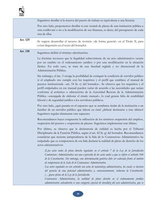 38
Sugerimos detallar si la reserva del puesto de trabajo es equivalente a una licencia.
Por otro lado, proponemos detallar si este traslado de plazas de una institución pública a
otra conllevará o no a la modificación de sus finanzas, es decir, del presupuesto de cada
una de ellas.
Art. 129 Se sugiere desarrollar el recurso de revisión –de forma general– en el Título X, para
evitar dispersión en el texto del borrador.
Art. 130 Sugerimos definir el término «destitución».
La doctrina reconoce que la ilegalidad sobreviniente de un acto administrativo ocurre
por un cambio en el ordenamiento jurídico o por una modificación en la situación
fáctica. En todo caso, se trata de una facultad reglada y no discrecional de la
Administración Pública.
Sin embargo, el inc. 3 otorga la posibilidad de extinguir la condición de servidor público
si el empleado «no cumple con los requisitos y el perfil que establece el manual de
puestos institucional» –art. 54 lit. c) del borrador–. Se observa que los requisitos y el
perfil estipulados en ese manual pueden variar de acuerdo a las necesidades que surjan
conforme al «criterio» o «discreción» de la Autoridad Rectora de la Administración
Pública –encargada de elaborar el citado manual–, lo cual genera falta de estabilidad
laboral y de seguridad jurídica a los servidores públicos.
Por otro lado, ¿qué pasaría en el supuesto que se nombrara titular de la institución a un
familiar de un servidor público que labora en ésta? ¿deberá destituirse a éste último?
Sugerimos regular claramente este supuesto.
Recomendamos hacer congruente la utilización de los términos «supresión del empleo»,
«supresión del puesto» y «supresión de plazas». Sugerimos implementar este último.
Por último, se observa que la declaratoria de nulidad es hecha por el Tribunal
Disciplinario de la Función Pública, según el art. 42 lit. g) del borrador. Recomendamos
considerar que reciente jurisprudencia de la Sala de lo Contencioso Administrativo ha
estipulado que es competencia de esa Sala declarar la nulidad de pleno de derecho de los
actos administrativos:
(L)os actos nulos de pleno derecho regulados en el artículo 7 de la Ley de la Jurisdicción
Contencioso Administrativa son una expresión de los actos nulos a que se refiere el artículo 164
de la Constitución. Sin embargo, esta determinación genérica debe ser valorada frente al ámbito
de competencia de la Sala de lo Contencioso Administrativo.
Los actos regulados en este artículo son actos de naturaleza administrativa, los cuales se desvían
del ejercicio de una potestad administrativa y, consecuentemente, vulneran la Constitución.
(…)para efectos de la Ley de la Jurisdicción
Contencioso Administrativa, la nulidad de pleno derecho en el ordenamiento jurídico
administrativo salvadoreño es una categoría especial de invalidez del acto administrativo, que se
 