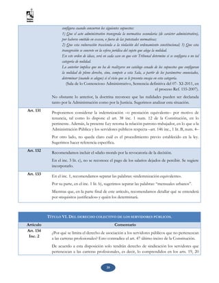 39
configura cuando concurren los siguientes supuestos:
1) Que el acto administrativo transgreda la normativa secundaria (de carácter administrativo),
por haberse emitido en exceso, o fuera de las potestades normativas;
2) Que esta vulneración trascienda a la violación del ordenamiento constitucional; 3) Que esta
transgresión se concrete en la esfera jurídica del sujeto que alega la nulidad.
En este orden de ideas, será en cada caso en que este Tribunal determine si se configura o no tal
categoría de nulidad.
Lo anterior implica que no ha de realizarse un catálogo cenado de los supuestos que configuran
la nulidad de pleno derecho, sino, compete a esta Sala, a partir de los parámetros enunciados,
determinar (cuando se alegue) si el vicio que se le presenta encaja en esta categoría.
(Sala de lo Contencioso Administrativo, Sentencia definitiva del 07- XI-2011, en
el proceso Ref. 155-2007).
No obstante lo anterior, la doctrina reconoce que las nulidades pueden ser declarada
tanto por la Administración como por la Justicia. Sugerimos analizar esta situación.
Art. 131 Proponemos considerar la indemnización –o prestación equivalente– por motivo de
renuncia, tal como lo dispone el art. 38 inc. 1 num. 12 de la Constitución, en lo
pertinente. Además, la presente Ley retoma la relación patrono-trabajador, en lo que a la
Administración Pública y los servidores públicos respecta –art. 146 inc., 1 lit. B, num. 4–
Por otro lado, no queda claro cuál es el procedimiento previo establecido en la ley.
Sugerimos hacer referencia específica.
Art. 132
Recomendamos incluir el «daño moral» por la revocatoria de la decisión.
En el inc. 3 lit. c), no se reconoce el pago de los salarios dejados de percibir. Se sugiere
incorporarlo.
Art. 133 En el inc. 1, recomendamos separar las palabras: «indemnización equivalente».
Por su parte, en el inc. 1 lit. b), sugerimos separar las palabras: “mensuales urbanos”.
Mientras que, en la parte final de este artículo, recomendamos detallar qué se entenderá
por «requisitos justificados» y quién los determinará.
TÍTULO VI. DEL DERECHO COLECTIVO DE LOS SERVIDORES PÚBLICOS.
Artículo Comentario
Art. 134
Inc. 2
¿Por qué se limita el derecho de asociación a los servidores públicos que no pertenezcan
a las carreras profesionales? Esto contradice el art. 47 último inciso de la Constitución.
De acuerdo a esta disposición solo tendrán derecho de sindicación los servidores que
pertenezcan a las carreras profesionales, es decir, lo comprendidos en los arts. 19, 20
 
