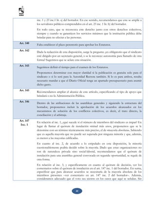 40
inc. 1 y 23 inc.1 lit. a) del borrador. En ese sentido, recomendamos que este se amplíe a
los servidores públicos comprendidos en el art. 23 inc. 1 lit. b) del borrador.
En todo caso, que se reconozca este derecho junto con otros derechos colectivos,
siempre y cuando se garanticen los servicios mínimos que la institución pública debe
brindar para no afectar a las personas.
Art. 140 Falta establecer el plazo perentorio para aprobar los Estatutos.
Art. 142 Dada la redacción de esta disposición, surge la pregunta: ¿es obligatorio que el sindicato
esté dirigido por un secretario general, o se le reconoce autonomía para llamarlo de otra
forma? Sugerimos que se aclare esta situación.
Art. 143 Sugerimos definir el tiempo para el examen de los Estatutos.
Proponemos determinar con mayor claridad si la publicación es gratuita solo para el
sindicato o si lo será para la Autoridad Rectora también. Si lo es para ambos, resulta
necesario mandar a que el Diario Oficial tenga un apartado presupuestario para asumir
dicho gasto.
Art. 145 Recomendamos ampliar el alcance de este artículo, especificando el tipo de apoyo que
brindará o no la Administración Pública.
Art. 146
Dentro de las atribuciones de las asambleas generales y siguiendo la estructura del
borrador, proponemos incluir la aprobación de los acuerdos alcanzados en los
mecanismos de solución de los conflictos colectivos, es decir, el trato directo, la
conciliación y el arbitraje.
Art. 147
Inc. 1
En relación al inc. 1, ¿qué sucede si el número de miembros del sindicato es impar? En
lugar de llamar al quórum de instalación «mitad más uno», proponemos que se le
denomine con un término técnicamente más preciso, el de «mayoría absoluta». Sabiendo
que es aquella mayoría que no puede ser superada por ninguna minoría y que, además,
es menor a las mayorías calificadas.
En cuanto al inc. 2, de acuerdo a lo estipulado en esta disposición, la minoría
cuestionablemente podría decidir sobre la mayoría. Dado que estas organizaciones no
son de naturaleza privada sino social-laboral, recomendamos que el quórum de
instalación para una asamblea general convocada en segunda oportunidad, se regule de
otra forma.
En relación al inc. 3, y específicamente en cuanto al quórum de decisión, ver los
comentarios sobre el quórum de instalación en el art. 147 inc. 1 del borrador. En suma,
especificar que para alcanzar acuerdos se necesitaría de la mayoría absoluta de los
miembros presentes –ver comentario en art. 147 inc. 2 del borrador–. Además,
consideramos adecuado que el voto sea secreto en los casos que aquí se señalan. Sin
 