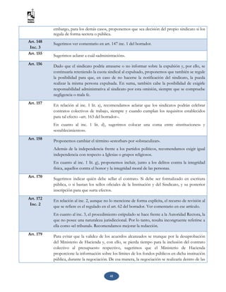 41
embargo, para los demás casos, proponemos que sea decisión del propio sindicato si los
regula de forma secreta o pública.
Art. 148
Inc. 3
Sugerimos ver comentario en art. 147 inc. 1 del borrador.
Art. 155 Sugerimos aclarar a cuál «administración».
Art. 156 Dado que el sindicato podría atrasarse o no informar sobre la expulsión y, por ello, se
continuaría reteniendo la cuota sindical al expulsado, proponemos que también se regule
la posibilidad para que, en caso de no hacerse la notificación del sindicato, la pueda
realizar la misma persona expulsada. En suma, también cabe la posibilidad de exigirle
responsabilidad administrativa al sindicato por esta omisión, siempre que se compruebe
negligencia o mala fe.
Art. 157 En relación al inc. 1 lit. a), recomendamos aclarar que los sindicatos podrán celebrar
contratos colectivos de trabajo, siempre y cuando cumplan los requisitos establecidos
para tal efecto –art. 163 del borrador–.
En cuanto al inc. 1 lit. d), sugerimos colocar una coma entre «instituciones» y
«establecimientos».
Art. 158 Proponemos cambiar el término «estorbar» por «obstaculizar».
Además de la independencia frente a los partidos políticos, recomendamos exigir igual
independencia con respecto a Iglesias o grupos religiosos.
En cuanto al inc. 1 lit. g), proponemos incluir, junto a los delitos contra la integridad
física, aquellos contra el honor y la integridad moral de las personas.
Art. 170 Sugerimos indicar quién debe sellar el contrato. Si debe ser formalizado en escritura
pública, o si bastan los sellos oficiales de la Institución y del Sindicato, y su posterior
inscripción para que surta efectos.
Art. 172
Inc. 2
En relación al inc. 2, aunque no lo mencione de forma explícita, el recurso de revisión al
que se refiere es el regulado en el art. 62 del borrador. Ver comentario en ese artículo.
En cuanto al inc. 3, el procedimiento estipulado se hace frente a la Autoridad Rectora, la
que no posee una naturaleza jurisdiccional. Por lo tanto, resulta incongruente referirse a
ella como «el tribunal». Recomendamos mejorar la redacción.
Art. 179 Para evitar que la validez de los acuerdos alcanzados se trunque por la desaprobación
del Ministerio de Hacienda y, con ello, se pierda tiempo para la inclusión del contrato
colectivo al presupuesto respectivo, sugerimos que el Ministerio de Hacienda
proporcione la información sobre los límites de los fondos públicos en dicha institución
pública, durante la negociación. De esa manera, la negociación se realizaría dentro de las
 