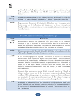 42
posibilidades de los fondos públicos. Lo mismo debería ocurrir en caso del trato directo,
de la conciliación y del arbitraje –arts. 215, 221 inc. 2 y 231 inc. 1 respectiva, del
borrador–.
Art. 180
Incs. 2 y 4
Consideramos positivo, para evitar dilaciones indebidas, que la Autoridad Rectora pueda
nombrar a los tres delegados que integrarían a la Comisión Liquidadora del sindicato.
Art. 186
Proponemos que el remanente de la liquidación del sindicato pase a formar parte de un
fondo especial para el fortalecimiento del sindicalismo y no de una «institución de
beneficio público», privada o pública, que podría ser elegida de forma discrecional por la
Autoridad Rectora.
TÍTULO VII. DE LOS CONFLICTOS COLECTIVOS DE TRABAJO.
Artículo Comentario
Art. 200
Inc. 1
Recomendamos establecer una jurisdicción única para conocer de los conflictos
colectivos ya que, en todo caso, se trata de conflictos donde se ve involucrado el
Estado, sin importar qué instituciones específicamente. Proponemos que la instancia
competente para conocer de estos conflictos sean las Cámaras de lo Laboral.
Art. 202
El presente artículo cambia el sentido del art. 287 del Código de Procedimientos Civiles
y Mercantiles, al agregar la fórmula: «sin hacerlo retroceder».
Art. 203 Si bien la audiencia preparatoria responde a la estructura del proceso civil y mercantil,
recomendamos que se suprima esta etapa o se reduzca su tiempo. Como los conflictos
colectivos son de naturaleza social, a diferencia de los civiles y mercantiles que lo son de
naturaleza particular, es necesario establecer un procedimiento que, garantizando la
justicia, sea lo más rápido posible. La realización de esta audiencia junto con la
probatoria, implica un plazo de ciento veinte días naturales, es decir, cuatro meses
aproximadamente.
En cuanto al inc. 3, entendemos que «ser dirigida por un solo miembro del Tribunal» se
refiere a que basta con que uno de ellos se encuentre presente en la audiencia. En ese
sentido, si el Tribunal integrado por sus tres miembros es quien resolverá, consideramos
que la realización de este acto procesal frente a solo uno de ellos vulnera el principio de
inmediación, el cual resultaría aún más afectado en la audiencia probatoria.
Art. 204 El principio de inmediación resulta más vulnerado en la etapa probatoria, sobre todo,
porque la sentencia se dicta posterior al desfile de prueba que se realizaría en audiencia,
al cual podrían no asistir todos los miembros del Tribunal. Ver comentario en art. 203
inc. 3 del borrador.
 
