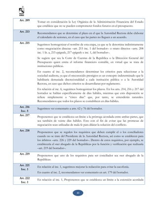 43
Art. 209 Tomar en consideración la Ley Orgánica de la Administración Financiera del Estado
que establece que no se pueden comprometer fondos futuros en el presupuesto.
Art. 213
Recomendamos que se determine el plazo en el que la Autoridad Rectora debe elaborar
el calendario de sesiones, en el caso que las partes no lleguen a un acuerdo.
Art. 215 Sugerimos homogenizar el nombre de esta etapa, ya que se le denomina indistintamente
como «negociación directa» –art. 215 inc. 1 del borrador– o «trato directo» –arts. 208
inc. 1 lit. a, 215 epígrafe, 217 epígrafe e inc. 1, del borrador–.
Se sugiere que sea la Corte de Cuentas de la República o la Dirección General del
Presupuesto quien emita el informe financiero contable, en virtud que se trata de
instituciones públicas.
En cuanto al inc. 2, recomendamos determinar los criterios para seleccionar a la
sociedad auditora, ya que el «reconocido prestigio» es un concepto indeterminado que le
habilitaría demasiada discrecionalidad a cada institución pública o a la Autoridad
Rectora, en caso que dichos criterios se desarrollaran por reglamento.
En relación al inc. 6, sugerimos homogenizar los plazos. En los arts. 214, 216 y 217 del
borrador se hablan específicamente de días hábiles, mientras que esta disposición se
refiere simplemente a “cinco días” que, por tanto, se entenderán naturales.
Recomendamos que todos los plazos se contabilicen en días hábiles.
Art. 216
Inc. 5
Sugerimos ver comentario a arts. 62 y 76 del borrador.
Art. 217 Proponemos que se establezca un límite a la prórroga acordada entre ambas partes, que
sea también de veinte días hábiles. Esto con el fin de evitar que las promesas de
negociación sean utilizadas de mala fe para dilatar la solución del conflicto.
Art. 218 Proponemos que se regulen los requisitos que deben cumplir el o los conciliadores
cuando no se trate del Presidente de la Autoridad Rectora, así como se establecen para
los árbitros –arts. 226 y 229 del borrador–. Dentro de estos requisitos, por ejemplo, se
establecería el «ser abogado de la República» por la función y verificación que realizaría
–art. 219 del borrador–.
Art. 219 Proponemos que uno de los requisitos para ser conciliador sea «ser abogado de la
República».
Art. 221
Inc. 1
En relación al inc. 1, sugerimos mejorar la redacción para evitar la cacofonía.
En cuanto al inc. 2, recomendamos ver comentario en art. 179 del borrador.
Art. 222
Inc. 1
En relación al inc. 1, Proponemos que se establezca un límite a la extensión acordada
 