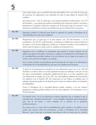 44
entre ambas partes, que sea también de treinta días hábiles. Esto con el fin de evitar que
las promesas de negociación sean utilizadas de mala fe para dilatar la solución del
conflicto.
En cuanto al inc. 1 ord. 2°, dado que es una etapa acordada por ambas partes –art. 217
del borrador– y que puede provocarse la inasistencia por situaciones ajenas a las partes,
proponemos la siguiente redacción: «cuando una de las partes deja de concurrir a dos
reuniones conciliatorias continuas sin justificación, previa solicitud de la otra parte».
Art. 223 Sugerimos cambiar la redacción para incluir el supuesto de cuando el Presidente de la
Autoridad Rectora actúe como mediador.
Art. 224
Proponemos que, al igual que en el trato directo –art. 212 del borrador– y en la
conciliación –art. 215 inc. 6 del borrador–, el arbitraje se habilite por común acuerdo de
las partes y no de forma obligatoria, cuando no se alcancen acuerdos en la conciliación
acerca todos los puntos a tratar, como se establece en la presente Ley.
Art. 225 Sugerimos que se establezca un mecanismo que permita la efectiva elección de los
árbitros por parte de las partes. Tal como se regula en esta disposición, el Presidente de
la Autoridad Rectora podría nombrar a los tres árbitros: dos en lugar de las partes y el
tercero, si los otros dos no llegan a un acuerdo.
En ese mismo sentido, recomendamos que la prórroga de esta etapa no sea dictada por
el Presidente de la Autoridad Rectora, sino que sea acordada entre las partes.
Art. 226 A partir de la interpretación sistemática de esta disposición junto con el art. 229 del
borrador, es confuso saber si se están regulando dos tipos de arbitraje o solo uno. Si son
dos tipos, recomendamos nombrarlos explícitamente; pero, si es uno, sugerimos que
esta disposición se integre con el art. 229. En otras palabras, deberían de armonizarse
los requisitos con el artículo 229. En virtud que en este último se establece que el
arbitraje únicamente podrá ser de derecho, por lo tanto los árbitros deben ser abogados
de la República.
Como el Presidente de la Autoridad Rectora podría nombrar a los tres árbitros
propietarios, también podría nombrar a los otros tres suplentes. Ver comentario en art.
225 del borrador.
Art. 227 En relación al inc. 1 lit. b), la redacción es confusa. Sugerimos que se explique lo que se
entenderá por “abogados permanentes” –como abogado trabajando permanentemente
para una de las partes o como abogado en el ejercicio de la profesión
permanentemente–.
En cuanto al inc. 2, como cabe la posibilidad que quien nombre a los árbitros sea el
mismo que conozca sobre las recusaciones, es decir, el Presidente de la Autoridad
Rectora, y para evitar que se pronuncie nuevamente sobre un asunto que ya conoció,
 