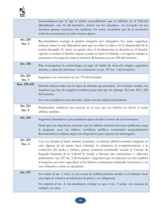 45
recomendamos que se siga el mismo procedimiento que el utilizado en el Tribunal
Disciplinario –art. 41 del borrador–, donde son los miembros no recusados de esa
instancia quienes resuelven este incidente. En suma, recuérdese que de la resolución
sobre las recusaciones no cabe recurso alguno.
Art. 229
Inc. 1
Recomendamos corregir la palabra «bogado» por «abogado». En suma, sugerimos
redactar mejor la esta disposición para que sea claro si cabe o no la ultractividad de la
norma derogada. Es decir, no queda claro si «fundamentar su decisión en el derecho
vigente» se refiere al derecho vigente cuando se inició el arbitraje, o al vigente cuando se
encuentra en la etapa de tomar la decisión. Relacionar con art. 289 del borrador.
Art. 230 Para homogenizar la terminología, en lugar de hablar de «mayoría simple», sugerimos
referirse a «mayoría absoluta» –ver comentario en art. 147 inc. 1 del borrador–.
Art. 231
Inc. 1
Sugerimos ver comentario en art. 179 del borrador.
Arts. 225–231 Debería indicar cuáles son los tipos de arbitraje que proceden. En el mismo sentido, los
requisitos que han de cumplir los árbitros para cada tipo de arbitraje. Ver arts. 226 y 229
del borrador.
Los votos podrían ser por mayoría y dejar voto de calidad al presidente.
Art. 232
Inc. 2
Proponemos establecer una sanción en el caso que los árbitros no dicten el laudo
arbitral, también.
Art. 234 Sugerimos determinar el procedimiento para calcular el monto de los honorarios.
Dado que esta disposición reconoce que los árbitros «ejercen funciones públicas», surge
la pregunta: ¿son los árbitros servidores públicos contratados temporalmente?
Recomendamos redactar mejor esta disposición para superar esta interrogante.
Art. 235
Inc. 2
Una vez dictado el laudo arbitral, al parecer, el tribunal arbitral continúa integrado en
caso algunas de las partes haya solicitado la aclaración, la complementación o la
corrección del laudo; e incluso, parece continuar constituido cuando la Cámara de
Segunda Instancia de lo Laboral le manda a efectuar «las correcciones o adiciones
pertinentes» –art. 237 inc. 2 del borrador–. Sugerimos que la redacción sea más explícita
al respecto, así como especificar si los árbitros continuarán recibiendo honorarios y, en
caso afirmativo, cómo se calcularían.
Art. 237 En cuanto al inc. 1 num. 2, esta causal de nulidad perdería sentido si el arbitraje fuese
una etapa de solución acordada por las partes y no obligatoria.
En relación al inc. 2, recomendamos corregir ya que el inc. 1 señala seis causales de
nulidad y no siete.
 