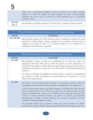 46
Sobre el inc. 3, proponemos habilitar el recurso de casación en lo relativo al laudo
arbitral y su recurso de nulidad. En suma, tomando en cuenta la mora judicial,
sugerimos que estos casos se conozca de forma preferente, por su naturaleza
económica-social.
Art. 238
Inc. 4
Recomendamos establecer claramente de cuántos días se compone el plazo de prueba.
TÍTULO VIII. DE LA SEGURIDAD E HIGIENE EN LOS CENTROS DE TRABAJO.
Artículo Comentario
Arts. 239–240 Recomendamos regular este Título de forma extensa, atendiendo la naturaleza de cada
institución y función pública. Además, sugerimos que se establezca de forma clara la
obligación del Estado de dotar a los servidores públicos de los implementos e
instalaciones adecuadas para su seguridad
TÍTULO IX. DEL RÉGIMEN Y DEL PROCEDIMIENTO DISCIPLINARIO.
Artículo Comentario
Art. 244
Recomendamos respetar el orden de la clasificación de las faltas que señala esta
disposición: faltas leyes, faltas graves y faltas muy graves; ya que la explicación y el
desarrollo de las mismas se cambia: faltas muy graves, faltas muy graves que dan lugar a
la destitución, faltas graves y faltas leves –arts. 245, 246, 247 y 248 respectivamente, del
borrador–.
Por respeto al principio de legalidad en materia de faltas y sanciones, recomendamos
que las faltas, en todas sus categorías, sean desarrolladas por la futura Ley y no por
disposiciones reglamentarias.
Art. 245 Por «reserva de ley» la determinación de faltas y sus respectivas sanciones deben ser
consagradas en una ley formal, siendo imposible su configuración en un reglamento.
¿Cuál es el criterio para separar a las faltas muy graves de las faltas muy graves que dan
lugar a la destitución? En el art. 245 lit. b) se señala que es una falta muy grave «atentar
contra la integridad física o moral de los miembros de la institución», pero para esta
causal no se regula destitución; mientras que, según el art. 246 lit. g), desempeñar
reiteradamente su trabajo en forma deficiente, sí es causal de destitución. Se debe
considerar la proporcionalidad en la pena.
Es importante señalar que la mayoría de faltas muy graves concurren con delitos
comunes como lesiones, cohecho, daños, portación ilegal de arma de fuego, entre otras.
 
