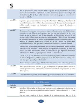 47
Por la gravedad de estas acciones, hasta el punto de ser constitutivas de delito,
proponemos clasificar los siguiente lit.es como «faltas muy graves que dan lugar a la
destitución»: a), b), c), d), e) y h). En suma, proponemos agregar «el acoso moral y
laboral» en el lit. h).
Art. 246 Sugerimos que debería redactarse, en lugar de «Prevalecerse del cargo», «Prevalecerse de
su condición de servidor público». De esta manera queda claro que cualquier empleado
público puede cometer esta infracción y no solo los cargos de dirección o
gerenciamiento.
Art. 247 De acuerdo al borrador, el nombramiento de personal de confianza más allá del número
permitido es una «falta grave». Sugerimos que esta sea una infracción de tipo «muy
grave» ya que las sanciones que llevan aparejadas las infracciones «graves» no son
proporcionales al daño que se le realiza a la Administración Pública. Con el simple pago
de una multa por ejemplo, se habilita a un funcionario a realizar más contrataciones de
personal de confianza del que se le permite. Por lo que creemos que deben existir
sanciones más fuertes para que exista la posibilidad de disuadir al eventual infractor.
Por otro lado, al imponerse esta sanción debe existir una coordinación entre el Tribunal
Sancionador y la Autoridad Rectora para que todo personal de confianza en exceso sea
cesado –así como debe hacerse cuando el funcionario del que dependen abandone la
Administración Pública–, según expresa el artículo 15 del borrador.
Los lits. c), e), g) y h) deben ser causales de destitución por ser conductas constitutivas
de delitos. Proponemos, también, agregar en el art. 246 el acoso moral o mobbing como
falta muy grave que da lugar a destitución.
Proponemos que los lits e), i) y j) del art. 247 sean regulados como faltas muy graves.
Art. 248 Por la gravedad de estas acciones, ya que es obligación del servidor público realizar su
función pública cuando corresponda, proponemos clasificar el siguiente lit. b) como
«faltas graves».
Art. 252 Los reglamentos no pueden establecer faltas, porque existe reserva de ley en la materia.
TÍTULO X. RECURSOS.
Artículo Comentario
Art. 265 A lo largo del borrador se observa que los recursos no únicamente se interponen en
razón de la existencia de un procedimiento disciplinario. Ver los artículos 62, 73, 129 del
borrador.
Por otra parte, ¿cuál es el alcance jurídico de la palabra optativo? La Ley de la
 