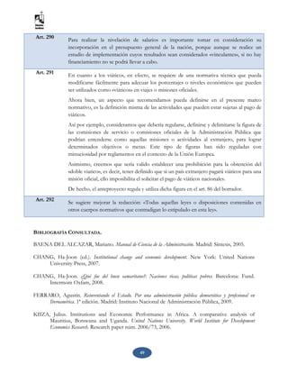 49
Art. 290 Para realizar la nivelación de salarios es importante tomar en consideración su
incorporación en el presupuesto general de la nación, porque aunque se realice un
estudio de implementación cuyos resultados sean considerados «vinculantes», si no hay
financiamiento no se podrá llevar a cabo.
Art. 291 En cuanto a los viáticos, en efecto, se requiere de una normativa técnica que pueda
modificarse fácilmente para adecuar los porcentajes o niveles económicos que pueden
ser utilizados como «viáticos» en viajes o misiones oficiales.
Ahora bien, un aspecto que recomendamos pueda definirse en el presente marco
normativo, es la definición misma de las actividades que pueden estar sujetas al pago de
viáticos.
Así por ejemplo, consideramos que debería regularse, definirse y delimitarse la figura de
las comisiones de servicio o comisiones oficiales de la Administración Pública que
podrían entenderse como aquellas misiones o actividades al extranjero, para lograr
determinados objetivos o metas. Este tipo de figuras han sido reguladas con
minuciosidad por reglamentos en el contexto de la Unión Europea.
Asimismo, creemos que sería valido establecer una prohibición para la obtención del
«doble viatico», es decir, tener definido que si un país extranjero pagará viáticos para una
misión oficial, ello imposibilita el solicitar el pago de viáticos nacionales.
De hecho, el anteproyecto regula y utiliza dicha figura en el art. 86 del borrador.
Art. 292
Se sugiere mejorar la redacción: «Todas aquellas leyes o disposiciones contenidas en
otros cuerpos normativos que contradigan lo estipulado en esta ley».
BIBLIOGRAFÍA CONSULTADA.
BAENA DEL ALCAZAR, Mariano. Manual de Ciencia de la Administración. Madrid: Síntesis, 2005.
CHANG, Ha-Joon (ed.). Institutional change and economic development. New York: United Nations
University Press, 2007.
CHANG, Ha-Joon. ¿Qué fue del buen samaritano?: Naciones ricas, políticas pobres. Barcelona: Fund.
Intermom Oxfam, 2008.
FERRARO, Agustín. Reinventando el Estado. Por una administración pública democrática y profesional en
Iberoamérica. 1ª edición. Madrid: Instituto Nacional de Administración Pública, 2009.
KIIZA, Julius. Institutions and Economic Performance in Africa. A comparative analysis of
Mauritius, Botswana and Uganda. United Nations University. World Institute for Development
Economics Research. Research paper núm. 2006/73, 2006.
 