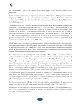 5
su Administración Pública, sería erróneo aseverar ello, pero sí es una variable explicativa muy
importante.
Existe evidencia empírica en que los países que tienen una Administración Pública profesional tienen
mayores posibilidades de tener un crecimiento económico sostenido. Basta con analizar la
Administración Pública de países como Estados Unidos, Francia, Alemania, Brasil, Chile, Nueva
Zelanda, Singapur, etc.
Trabajos empíricos muy influyentes demuestran una correlación entre la organización burocrática, su
desempeño y el desarrollo económico. James Rauch y Peter Evans (1999 y 2000) demostraron en sus
estudios que una organización burocrática basada en el mérito, con carreras predecibles y bien
remuneradas de acuerdo a las características weberianas, es mucho más efectiva para alcanzar el
desarrollo económico que otras que no comparten estas características (Rauch y Evans, 1999: 751 y
ss.). Sus estudios comprendieron una muestra de 35 países, 30 en proceso de industrialización y 5
pobres y concluyeron que «la escala de webberianidad (tenía) un efecto intenso y significativo en el
crecimiento económico» (Rauch y Evans, 1999: 756).
Desde la perspectiva económica institucional, también se han desarrollado trabajos importantes que
evidencian ya sea desde un plano histórico la relevancia que ha tenido una burocracia profesional en
el desarrollo de los países ricos (Chang, 2007, 2008) como también estudios de casos comparados en
donde se determina que los países pobres o en desarrollo, con una burocracia profesional tienen
mayores posibilidades de alcanzar el desarrollo económico.
Este último caso es el de la investigación realizada por Julius Kiiza (2006). En su trabajo Institutions
and Economic Performance in Africa, Kiiza analiza la correlación existente entre desarrollo nacionalista, el
fortalecimiento institucional y el desempeño económico en la República de Mauricio, Botswana y
Uganda. En sus conclusiones, este autor expresa que una de las principales diferencias entre el
desarrollo económico de estos países fue la construcción de instituciones públicas bajo los
parámetros weberianos. Mientras Mauricio y Botswana alcanzaron mayor desarrollo económico en
buena parte gracias a una burocracia profesional, Uganda no obtuvo el mismo resultado pues no
contaba con una Administración Pública con estas características (Kiiza, 2006: 16).
Kiiza recomienda que las reformas deben enfocarse en construir una Administración Pública basada
en el mérito, con ascensos previsibles, cargos duraderos y buenos salarios; en fin, considera a la luz
del estudio empírico realizado, que una clave del desarrollo económico es sustituir el sistema de botín
(de patronazgo) por una burocracia profesional (Kiiza, 2006: 17).
En el ya conocido caso del «Milagro de Asia Oriental» también es ejemplificativo de la importancia
de una burocracia profesional para alcanzar el desarrollo (Banco Mundial, 1993; Prats, 1998)
La necesidad de una Administración Pública profesional en este aspecto es evidente para El Salvador,
sin ella, el comportamiento económico de nuestro país difícilmente podrá convertirse en una
economía en crecimiento sostenido.
 