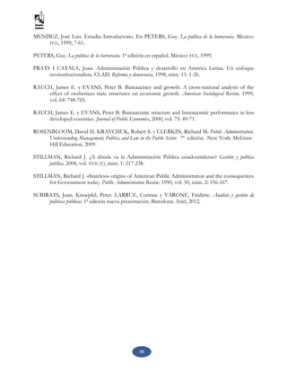 50
MENDEZ, José Luis. Estudio Introductorio. En PETERS, Guy. La política de la burocracia. México:
FCE, 1999, 7-61.
PETERS, Guy. La política de la burocracia. 1ª edición en español. México: FCE, 1999.
PRATS I CATALA, Joan. Administración Pública y desarrollo en América Latina. Un enfoque
neoinstitucionalista. CLAD. Reforma y democracia, 1998, núm. 11: 1-26.
RAUCH, James E. y EVANS, Peter B. Bureaucracy and growth: A cross-national analysis of the
effect of «weberian» state structures on economic growth. American Sociological Review, 1999,
vol. 64: 748-765.
RAUCH, James E. y EVANS, Peter B. Bureaucratic structure and bureaucratic performance in less
developed countries. Journal of Public Economics, 2000, vol. 75: 49-71.
ROSENBLOOM, David H. KRAVCHUK, Robert S. y CLERKIN, Richard M. Public Administration.
Understanding Management, Politics, and Law in the Public Sector. 7ª edición. New York: McGraw-
Hill Education, 2009.
STILLMAN, Richard J. ¿A dónde va la Administración Pública estadounidense? Gestión y política
pública. 2008, vol. XVII (1), núm. 1: 217-238.
STILLMAN, Richard J. «Stateless» origins of American Public Administration and the consequences
for Government today. Public Administration Review. 1990, vol. 50, núm. 2: 156-167.
SUBIRATS, Joan. Knoepfel, Peter. LARRUE, Corinne y VARONE, Frédéric. Análisis y gestión de
políticas públicas. 1ª edición nueva presentación. Barcelona: Ariel, 2012.
 