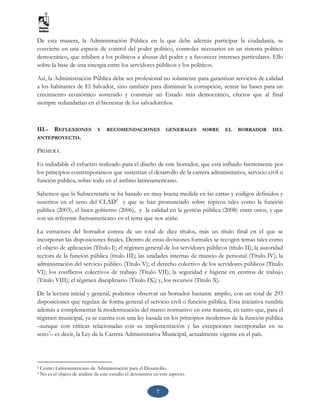 7
De esta manera, la Administración Pública en la que debe además participar la ciudadanía, se
convierte en una especie de control del poder político, controles necesarios en un sistema político
democrático, que inhiben a los políticos a abusar del poder y a favorecer intereses particulares. Ello
sobre la base de una sinergia entre los servidores públicos y los políticos.
Así, la Administración Pública debe ser profesional no solamente para garantizar servicios de calidad
a los habitantes de El Salvador, sino también para disminuir la corrupción, sentar las bases para un
crecimiento económico sostenido y construir un Estado más democrático, efectos que al final
siempre redundarían en el bienestar de los salvadoreños.
III.- REFLEXIONES Y RECOMENDACIONES GENERALES SOBRE EL BORRADOR DEL
ANTEPROYECTO.
PRIMERA.
Es indudable el esfuerzo realizado para el diseño de este borrador, que está influido fuertemente por
los principios contemporáneos que sustentan el desarrollo de la carrera administrativa, servicio civil o
función pública, sobre todo en el ámbito latinoamericano.
Sabemos que la Subsecretaría se ha basado en muy buena medida en las cartas y códigos definidos y
suscritos en el seno del CLAD2
y que se han pronunciado sobre tópicos tales como la función
pública (2003), el buen gobierno (2006), y la calidad en la gestión pública (2008) entre otros, y que
son un referente iberoamericano en el tema que nos atañe.
La estructura del borrador consta de un total de diez títulos, más un título final en el que se
incorporan las disposiciones finales. Dentro de estas divisiones formales se recogen temas tales como
el objeto de aplicación (Título I); el régimen general de los servidores públicos (título II); la autoridad
rectora de la función pública (título III); las unidades internas de manejo de personal (Título IV); la
administración del servicio público (Título V); el derecho colectivo de los servidores públicos (Título
VI); los conflictos colectivos de trabajo (Título VII); la seguridad e higiene en centros de trabajo
(Titulo VIII); el régimen disciplinario (Titulo IX); y, los recursos (Título X).
De la lectura inicial y general, podemos observar un borrador bastante amplio, con un total de 293
disposiciones que regulan de forma general el servicio civil o función pública. Esta iniciativa vendría
además a complementar la modernización del marco normativo en esta materia, en tanto que, para el
régimen municipal, ya se cuenta con una ley basada en los principios modernos de la función pública
–aunque con críticas relacionadas con su implementación y las excepciones incorporadas en su
seno3
– es decir, la Ley de la Carrera Administrativa Municipal, actualmente vigente en el país.
2 Centro Latinoamericano de Administración para el Desarrollo.
3 No es el objeto de análisis de este estudio el detenernos en este aspecto.
 