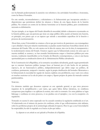 9
nos ha llamado poderosamente la atención: nos referimos a las actividades honoríficas u honorarias,
como las llama el borrador.
En este sentido, recomendaríamos y solicitaríamos a la Subsecretaría que incorporara artículos o
disposiciones que permitieran definir los alcances y límites de esta figura dentro de la función
pública. No estamos en contra de las labores honorarias en la función pública, pero consideramos
necesaria su delimitación.
Así por ejemplo, si un órgano del Estado identifica la necesidad, debido a elementos coyunturales en
la función pública, que una persona que tiene un cargo público deba asumir ad honorem otra función,
en principio, nos parece que es un aspecto que atiende a necesidades específicas de la función o
procesos de reestructuración.
Ahora bien, como Universidad no estamos a favor que por motivos de parentesco, sea consanguíneo
o por afinidad o bien por relación matrimonial, se puedan asumir funciones honoríficas dentro de la
estructura del Estado. Ello, no solo atenta con la idea de carrera, sino con la ética, la transparencia y
la modernización misma del Estado. Estamos seguros que la Subsecretaría conoce de cerca que en
nuestra realidad, se asumen y se han asumido históricamente cargos o funciones públicas por estas
razones, totalmente injustificables en los Estados de Derecho contemporáneos, y esta es una buena
oportunidad para su erradicación dentro de la Administración Pública salvadoreña.
Ni la Constitución de la República, ni la normativa secundaria salvadoreña, puede seguir permitiendo
que se ostenten funciones pública (aunque fuese ad honorem) por el solo hecho de ser pariente,
esposa/o, de un funcionario/a público, independientemente que dicho cargo sea político, de
confianza, permanente, temporal o interino, según la propia clasificación del borrador. Reiteramos a
la Subsecretaría la necesidad de regular de manera explícita esta prohibición, cuyo vacío nos coloca
en muchas ocasiones en la cola de países con cargos y figuras propios de países de marcado carácter
patrimonialista.
TERCERA.
Un elemento también que deseamos expresar en este apartado general, es que estos procesos
requieren de la ejemplificación y por tanto, que quien lidera dichas iniciativas, no establezca
excepciones para inaplicar o no aplicarse la norma, sino todo lo contrario. En otras palabras se logra
liderazgo y confianza en estos procesos, si «se predica con el ejemplo» y no con la excepción a la
regulación.
Tomando en cuenta lo antes expresado nos ha causado extrañeza la regulación establecida en el art.
14 relacionada con el número de puestos de confianza, sobre el que reflexionaremos más adelante,
sobre los problemas propios de la terminología utilizada al respecto. Pero lo que a esta Universidad le
ha sorprendido, ha sido lo regulado en el inciso in fine que indica:
Lo dispuesto en este artículo no será aplicable al Presidente de la República.
 