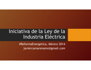 Iniciativa de la Ley de la
Industria Eléctrica
#ReformaEnergetica, México 2014
javiercamarenamx@gmail.com
 