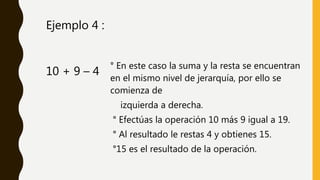 ° En este caso la suma y la resta se encuentran
en el mismo nivel de jerarquía, por ello se
comienza de
izquierda a derecha.
° Efectúas la operación 10 más 9 igual a 19.
° Al resultado le restas 4 y obtienes 15.
°15 es el resultado de la operación.
10 + 9 – 4
Ejemplo 4 :
 
