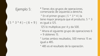 ° Tienes dos grupos de operaciones,
comenzarás de izquierda a derecha.
° En el primer grupo ( 5 ^ 3 * 4 ) la
tiene mayor jerarquía que el producto, 5 ^ 3
es igual a 125.
125 lo multiplicas por 4 y da 500.
° Ahora el siguiente grupo de operaciones 6
+ 9 obtienes 15.
° Juntas ambos resultados, 500 menos 15 es
igual a 485.
° 485 es el resultado de la operación.
( 5 ^ 3 * 4 ) – ( 6 + 9 )
Ejemplo 5:
 