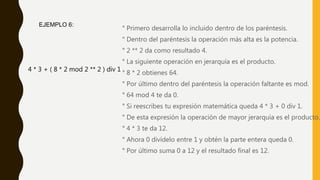 ° Primero desarrolla lo incluido dentro de los paréntesis.
° Dentro del paréntesis la operación más alta es la potencia.
° 2 ** 2 da como resultado 4.
° La siguiente operación en jerarquía es el producto.
° 8 * 2 obtienes 64.
° Por último dentro del paréntesis la operación faltante es mod.
° 64 mod 4 te da 0.
° Si reescribes tu expresión matemática queda 4 * 3 + 0 div 1.
° De esta expresión la operación de mayor jerarquía es el producto.
° 4 * 3 te da 12.
° Ahora 0 divídelo entre 1 y obtén la parte entera queda 0.
° Por último suma 0 a 12 y el resultado final es 12.
4 * 3 + ( 8 * 2 mod 2 ** 2 ) div 1
EJEMPLO 6:
 