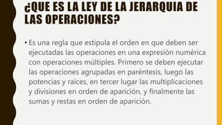 ¿QUE ES LA LEY DE LA JERARQUIA DE
LAS OPERACIONES?
• Es una regla que estipula el orden en que deben ser
ejecutadas las operaciones en una expresión numérica
con operaciones múltiples. Primero se deben ejecutar
las operaciones agrupadas en paréntesis, luego las
potencias y raíces, en tercer lugar las multiplicaciones
y divisiones en orden de aparición, y finalmente las
sumas y restas en orden de aparición.
 