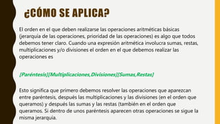 ¿CÓMO SE APLICA?
El orden en el que deben realizarse las operaciones aritméticas básicas
(jerarquía de las operaciones, prioridad de las operaciones) es algo que todos
debemos tener claro. Cuando una expresión aritmética involucra sumas, restas,
multiplicaciones y/o divisiones el orden en el que debemos realizar las
operaciones es
[Paréntesis][Multiplicaciones,Divisiones][Sumas,Restas]
Esto significa que primero debemos resolver las operaciones que aparezcan
entre paréntesis, después las multiplicaciones y las divisiones (en el orden que
queramos) y después las sumas y las restas (también en el orden que
queramos. Si dentro de unos paréntesis aparecen otras operaciones se sigue la
misma jerarquía.
 