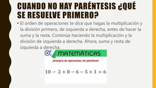 CUANDO NO HAY PARÉNTESIS ¿QUÉ
SE RESUELVE PRIMERO?
• El orden de operaciones te dice que hagas la multiplicación y
la división primero, de izquierda a derecha, antes de hacer la
suma y la resta. Continúa haciendo la multiplicación y la
división de izquierda a derecha. Ahora, suma y resta de
izquierda a derecha.
 