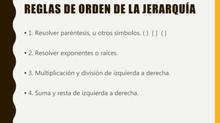 REGLAS DE ORDEN DE LA JERARQUÍA
• 1. Resolver paréntesis, u otros símbolos. ( ) [ ] { }
• 2. Resolver exponentes o raíces.
• 3. Multiplicación y división de izquierda a derecha.
• 4. Suma y resta de izquierda a derecha.
 