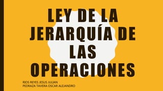 LEY DE LA
JERARQUÍA DE
LAS
OPERACIONESRIOS REYES JESUS JULIAN
PEDRAZA TAVERA OSCAR ALEJANDRO
 