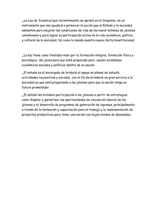 _La Ley de Juventud que recientemente se aprobó en el Congreso, es un
instrumento que nos ayudará a potenciar la acción que el Estado y la sociedad
adelantan para mejorar las condiciones de vida de los nueve millones de jóvenes
colombianos y para lograr su participación activa en la vida económica, política
y cultural de la sociedad, tal como lo manda nuestra nueva Carta Constitucional.



_La ley tiene como finalidad velar por la formación integral, formación física y
psicológica del joven para que esté preparado para asumir problemas
económicos sociales y políticos dentro de su nación.

_El estado es el encargado de bridarle el apoyo en planes de estudio,
actividades recreativas y sociales con el fin de brindarle un gran servicio a la
sociedad ya que está preparando a los jóvenes para que la nación tenga un
futuro prometedor.

_El estado les brindara participación a los jóvenes a partir de estrategias
como Ampliar y garantizar las oportunidades de vinculación laboral de los
jóvenes y el desarrollo de programas de generación de ingresos, principalmente
a través de la formación y capacitación para el trabajo y la implementación de
proyectos productivos para tener una nación con bajos niveles de desempleo.
 