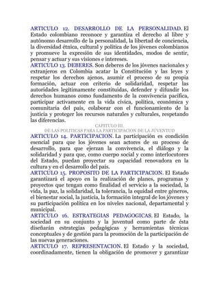ARTICULO 12. DESARROLLO DE LA PERSONALIDAD. El
Estado colombiano reconoce y garantiza el derecho al libre y
autónomo desarrollo de la personalidad, la libertad de conciencia,
la diversidad étnica, cultural y política de los jóvenes colombianos
y promueve la expresión de sus identidades, modos de sentir,
pensar y actuar y sus visiones e intereses.
ARTICULO 13. DEBERES. Son deberes de los jóvenes nacionales y
extranjeros en Colombia acatar la Constitución y las leyes y
respetar los derechos ajenos, asumir el proceso de su propia
formación, actuar con criterio de solidaridad, respetar las
autoridades legítimamente constituidas, defender y difundir los
derechos humanos como fundamento de la convivencia pacífica,
participar activamente en la vida cívica, política, económica y
comunitaria del país, colaborar con el funcionamiento de la
justicia y proteger los recursos naturales y culturales, respetando
las diferencias.
                           CAPITULO III.
      DE LAS POLITICAS PARA LA PARTICIPACION DE LA JUVENTUD
ARTICULO 14. PARTICIPACION. La participación es condición
esencial para que los jóvenes sean actores de su proceso de
desarrollo, para que ejerzan la convivencia, el diálogo y la
solidaridad y para que, como cuerpo social y como interlocutores
del Estado, puedan proyectar su capacidad renovadora en la
cultura y en el desarrollo del país.
ARTICULO 15. PROPOSITO DE LA PARTICIPACION. El Estado
garantizará el apoyo en la realización de planes, programas y
proyectos que tengan como finalidad el servicio a la sociedad, la
vida, la paz, la solidaridad, la tolerancia, la equidad entre géneros,
el bienestar social, la justicia, la formación integral de los jóvenes y
su participación política en los niveles nacional, departamental y
municipal.
ARTICULO 16. ESTRATEGIAS PEDAGOGICAS. El Estado, la
sociedad en su conjunto y la juventud como parte de ésta
diseñarán estrategias pedagógicas y herramientas técnicas
conceptuales y de gestión para la promoción de la participación de
las nuevas generaciones.
ARTICULO 17. REPRESENTACION. El Estado y la sociedad,
coordinadamente, tienen la obligación de promover y garantizar
 