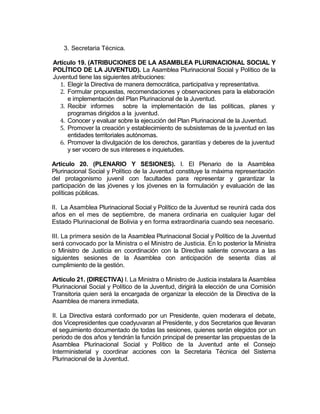 3. Secretaria Técnica.

Artículo 19. (ATRIBUCIONES DE LA ASAMBLEA PLURINACIONAL SOCIAL Y
POLÍTICO DE LA JUVENTUD). La Asamblea Plurinacional Social y Político de la
Juventud tiene las siguientes atribuciones:
  1. Elegir la Directiva de manera democrática, participativa y representativa.
  2. Formular propuestas, recomendaciones y observaciones para la elaboración
     e implementación del Plan Plurinacional de la Juventud.
  3. Recibir informes sobre la implementación de las políticas, planes y
     programas dirigidos a la juventud.
  4. Conocer y evaluar sobre la ejecución del Plan Plurinacional de la Juventud.
  5. Promover la creación y establecimiento de subsistemas de la juventud en las
     entidades territoriales autónomas.
  6. Promover la divulgación de los derechos, garantías y deberes de la juventud
     y ser vocero de sus intereses e inquietudes.

Artículo 20. (PLENARIO Y SESIONES). I. El Plenario de la Asamblea
Plurinacional Social y Político de la Juventud constituye la máxima representación
del protagonismo juvenil con facultades para representar y garantizar la
participación de las jóvenes y los jóvenes en la formulación y evaluación de las
políticas públicas.

II. La Asamblea Plurinacional Social y Político de la Juventud se reunirá cada dos
años en el mes de septiembre, de manera ordinaria en cualquier lugar del
Estado Plurinacional de Bolivia y en forma extraordinaria cuando sea necesario.

III. La primera sesión de la Asamblea Plurinacional Social y Político de la Juventud
será convocado por la Ministra o el Ministro de Justicia. En lo posterior la Ministra
o Ministro de Justicia en coordinación con la Directiva saliente convocara a las
siguientes sesiones de la Asamblea con anticipación de sesenta días al
cumplimiento de la gestión.

Artículo 21. (DIRECTIVA) I. La Ministra o Ministro de Justicia instalara la Asamblea
Plurinacional Social y Político de la Juventud, dirigirá la elección de una Comisión
Transitoria quien será la encargada de organizar la elección de la Directiva de la
Asamblea de manera inmediata.

II. La Directiva estará conformado por un Presidente, quien moderara el debate,
dos Vicepresidentes que coadyuvaran al Presidente, y dos Secretarios que llevaran
el seguimiento documentado de todas las sesiones, quienes serán elegidos por un
periodo de dos años y tendrán la función principal de presentar las propuestas de la
Asamblea Plurinacional Social y Político de la Juventud ante el Consejo
Interministerial y coordinar acciones con la Secretaria Técnica del Sistema
Plurinacional de la Juventud.
 
