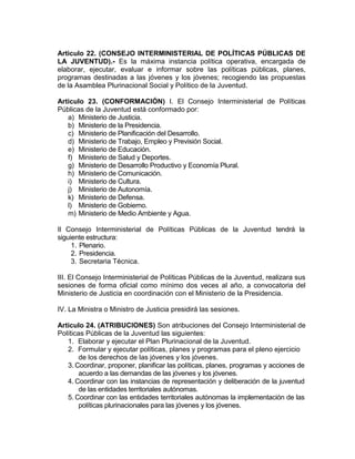 Articulo 22. (CONSEJO INTERMINISTERIAL DE POLÍTICAS PÚBLICAS DE
LA JUVENTUD).- Es la máxima instancia política operativa, encargada de
elaborar, ejecutar, evaluar e informar sobre las políticas públicas, planes,
programas destinadas a las jóvenes y los jóvenes; recogiendo las propuestas
de la Asamblea Plurinacional Social y Político de la Juventud.

Articulo 23. (CONFORMACIÓN) I. El Consejo Interministerial de Políticas
Públicas de la Juventud está conformado por:
   a) Ministerio de Justicia.
   b) Ministerio de la Presidencia.
   c) Ministerio de Planificación del Desarrollo.
   d) Ministerio de Trabajo, Empleo y Previsión Social.
   e) Ministerio de Educación.
   f) Ministerio de Salud y Deportes.
   g) Ministerio de Desarrollo Productivo y Economía Plural.
   h) Ministerio de Comunicación.
   i) Ministerio de Cultura.
   j) Ministerio de Autonomía.
   k) Ministerio de Defensa.
   l) Ministerio de Gobierno.
   m) Ministerio de Medio Ambiente y Agua.

II Consejo Interministerial de Políticas Públicas de la Juventud tendrá la
siguiente estructura:
     1. Plenario.
     2. Presidencia.
     3. Secretaria Técnica.

III. El Consejo Interministerial de Políticas Públicas de la Juventud, realizara sus
sesiones de forma oficial como mínimo dos veces al año, a convocatoria del
Ministerio de Justicia en coordinación con el Ministerio de la Presidencia.

IV. La Ministra o Ministro de Justicia presidirá las sesiones.

Articulo 24. (ATRIBUCIONES) Son atribuciones del Consejo Interministerial de
Políticas Públicas de la Juventud las siguientes:
   1. Elaborar y ejecutar el Plan Plurinacional de la Juventud.
   2. Formular y ejecutar políticas, planes y programas para el pleno ejercicio
        de los derechos de las jóvenes y los jóvenes.
   3. Coordinar, proponer, planificar las políticas, planes, programas y acciones de
        acuerdo a las demandas de las jóvenes y los jóvenes.
   4. Coordinar con las instancias de representación y deliberación de la juventud
        de las entidades territoriales autónomas.
   5. Coordinar con las entidades territoriales autónomas la implementación de las
        políticas plurinacionales para las jóvenes y los jóvenes.
 