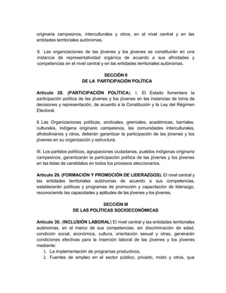 originaria campesinos, interculturales y otros, en el nivel central y en las
entidades territoriales autónomas.

II. Las organizaciones de las jóvenes y los jóvenes se constituirán en una
instancia de representatividad orgánica de acuerdo a sus afinidades y
competencias en el nivel central y en las entidades territoriales autónomas.

                               SECCIÓN II
                       DE LA PARTICIPACIÓN POLÍTICA

Artículo 28. (PARTICIPACIÓN POLÍTICA). I. El Estado fomentara la
participación política de las jóvenes y los jóvenes en las instancias de toma de
decisiones y representación, de acuerdo a la Constitución y la Ley del Régimen
Electoral.

II. Las Organizaciones políticas, sindicales, gremiales, académicas, barriales,
culturales, indígena originario campesinos, las comunidades interculturales,
afrobolivianos y otros, deberán garantizar la participación de las jóvenes y los
jóvenes en su organización y estructura.

III. Los partidos políticos, agrupaciones ciudadanas, pueblos indígenas originario
campesinos, garantizarán la participación política de las jóvenes y los jóvenes
en las listas de candidatos en todos los procesos eleccionarios.

Artículo 29. (FORMACIÓN Y PROMOCIÓN DE LIDERAZGOS). El nivel central y
las entidades territoriales autónomas de acuerdo a sus competencias,
establecerán políticas y programas de promoción y capacitación de liderazgo,
reconociendo las capacidades y aptitudes de las jóvenes y los jóvenes.

                              SECCIÓN III
                  DE LAS POLÍTICAS SOCIOECONÓMICAS

Artículo 30. (INCLUSIÓN LABORAL) El nivel central y las entidades territoriales
autónomas, en el marco de sus competencias, sin discriminación de edad,
condición social, económica, cultura, orientación sexual y otras, generarán
condiciones efectivas para la inserción laboral de las jóvenes y los jóvenes
mediante:
   1. La implementación de programas productivos.
   2. Fuentes de empleo en el sector público, privado, mixto y otros, que
 