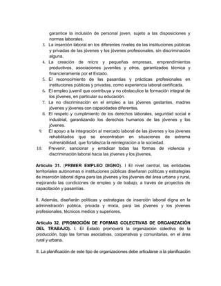 garantice la inclusión de personal joven, sujeto a las disposiciones y
           normas laborales.
      3.   La inserción laboral en los diferentes niveles de las instituciones públicas
           y privadas de las jóvenes y los jóvenes profesionales, sin discriminación
           alguna.
      4.   La creación de micro y pequeñas empresas, emprendimientos
           productivos, asociaciones juveniles y otros, garantizados técnica y
           financieramente por el Estado.
      5.   El reconocimiento de las pasantías y prácticas profesionales en
           instituciones públicas y privadas, como experiencia laboral certificada.
      6.   El empleo juvenil que contribuya y no obstaculice la formación integral de
           los jóvenes, en particular su educación.
      7.   La no discriminación en el empleo a las jóvenes gestantes, madres
           jóvenes y jóvenes con capacidades diferentes.
      8.   El respeto y cumplimiento de los derechos laborales, seguridad social e
           industrial, garantizando los derechos humanos de las jóvenes y los
           jóvenes.
 9.        El apoyo a la integración al mercado laboral de las jóvenes y los jóvenes
           rehabilitados que se encontraban en situaciones de extrema
           vulnerabilidad, que fortalezca la reintegración a la sociedad.
10.        Prevenir, sancionar y erradicar todas las formas de violencia y
           discriminación laboral hacia las jóvenes y los jóvenes.

Artículo 31. (PRIMER EMPLEO DIGNO). I El nivel central, las entidades
territoriales autónomas e instituciones públicas diseñaran políticas y estrategias
de inserción laboral digna para las jóvenes y los jóvenes del área urbana y rural,
mejorando las condiciones de empleo y de trabajo, a través de proyectos de
capacitación y pasantías.

II. Además, diseñarán políticas y estrategias de inserción laboral digna en la
administración pública, privada y mixta, para las jóvenes y los jóvenes
profesionales, técnicos medios y superiores.

Artículo 32. (PROMOCIÓN DE FORMAS COLECTIVAS DE ORGANIZACIÓN
DEL TRABAJO). I. El Estado promoverá la organización colectiva de la
producción, bajo las formas asociativas, cooperativas y comunitarias, en el área
rural y urbana.

II. La planificación de este tipo de organizaciones debe articularse a la planificación
 